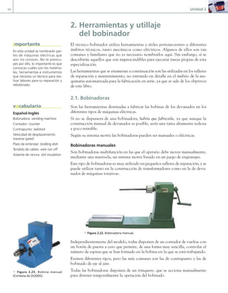 44 Unidad 2
2. Herramientas y utillaje
del bobinador
El técnico bobinador utiliza herramientas y útiles pertenecientes a diferentes
ámbitos técnicos, tanto mecánicos como eléctricos. Algunos de ellos son tan
comunes y familiares que no es necesario nombrarlos aquí. Sin embargo, sí se
describirán aquellos que son imprescindibles para ejecutar tareas propias de esta
especialización.
Las herramientas que se enumeran a continuación son las utilizadas en los talleres
de reparación y mantenimiento, no entrando en detalle en el ámbito de la ma-
quinaria automatizada para la fabricación en serie, ya que se sale de los objetivos
de este libro.
2.1. Bobinadoras
Son las herramientas destinadas a fabricar las bobinas de los devanados en los
diferentes tipos de máquinas eléctricas.
Si no se dispusiera de una bobinadora, habría que fabricarla, ya que aunque la
construcción manual de devanados es posible, sería una tarea altamente tediosa
y poco rentable.
Según su sistema motriz las bobinadoras pueden ser manuales o eléctricas.
Bobinadoras manuales
Son bobinadoras multifunción en las que el operario debe mover manualmente,
mediante una manivela, un sistema motriz basado en un juego de engranajes.
Este tipo de bobinadoras es muy utilizado en pequeños talleres de reparación, y se
puede utilizar tanto en la construcción de transformadores como en la de deva-
nados de máquinas rotativas.
a Figura 2.22. Bobinadora manual.
Independientemente del modelo, todas disponen de un contador de vueltas con
un botón de puesta a cero que permite, de una forma muy sencilla, controlar el
número de espiras que se han formado en la bobina en la que se está trabajando.
Existen diferentes tipos, pero las más comunes son las de contrapunto y las de
bobinado de eje al aire.
Todas las bobinadoras disponen de un trinquete, que se acciona manualmente
para detener temporalmente la operación del bobinado.
En esta unidad se nombrarán par-
tes de máquinas eléctricas que
aún no conoces. No te preocu-
pes por ello, lo importante es que
conozcas cuáles son los materia-
les, herramientas e instrumentos
que necesita un técnico para rea-
lizar labores para su reparación y
rebobinado.
importante
Español-Inglés
Bobinadora: winding machine
Contador: counter
Contrapunto: tailstock
Velocidad de desplazamiento:
traverse speed
Plato de embridar: bridling dish
Tendido de cables: wire run off
Aislante de ranura: slot insulation
vocabulario
a Figura 2.23. Bobina manual
(Cortesía de DUDEK).
02 Maquinas electricas.indd 44 16/07/12 14:19
 
