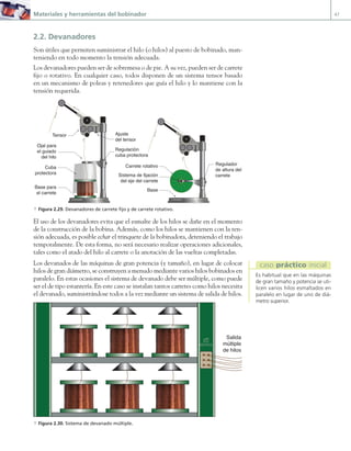 Materiales y herramientas del bobinador 47
2.2. Devanadores
Son útiles que permiten suministrar el hilo (o hilos) al puesto de bobinado, man-
teniendo en todo momento la tensión adecuada.
Los devanadores pueden ser de sobremesa o de pie. A su vez, pueden ser de carrete
fijo o rotativo. En cualquier caso, todos disponen de un sistema tensor basado
en un mecanismo de poleas y retenedores que guía el hilo y lo mantiene con la
tensión requerida.
J.C.M.Castillo
Carrete rotativo
Base
Sistema de fijación
del eje del carrete
Cuba
protectora
Tensor
Ojal para
el guiado
del hilo
Base para
el carrete
J.C.M.Castillo
Ajuste
del tensor
Regulador
de altura del
carrete
Regulación
cuba protectora
a Figura 2.29. Devanadores de carrete fijo y de carrete rotativo.
El uso de los devanadores evita que el esmalte de los hilos se dañe en el momento
de la construcción de la bobina. Además, como los hilos se mantienen con la ten-
sión adecuada, es posible echar el trinquete de la bobinadora, deteniendo el trabajo
temporalmente. De esta forma, no será necesario realizar operaciones adicionales,
tales como el atado del hilo al carrete o la anotación de las vueltas completadas.
Los devanados de las máquinas de gran potencia (y tamaño), en lugar de colocar
hilos de gran diámetro, se construyen a menudo mediante varios hilos bobinados en
paralelo. En estas ocasiones el sistema de devanado debe ser múltiple, como puede
ser el de tipo estantería. En este caso se instalan tantos carretes como hilos necesita
el devanado, suministrándose todos a la vez mediante un sistema de salida de hilos.
Salida
múltiple
de hilos
a Figura 2.30. Sistema de devanado múltiple.
Es habitual que en las máquinas
de gran tamaño y potencia se uti-
licen varios hilos esmaltados en
paralelo en lugar de uno de diá-
metro superior.
caso práctico inicial
02 Maquinas electricas.indd 47 16/07/12 14:19
 