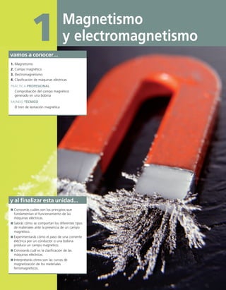 Magnetismo
y electromagnetismo
1
vamos a conocer...
1. Magnetismo
2. Campo magnético
3. Electromagnetismo
4. Clasificación de máquinas eléctricas
PRÁCTICA PROFESIONAL
Comprobación del campo magnético
generado en una bobina
MUNDO TÉCNICO
El tren de levitación magnética
y al finalizar esta unidad...
Conocerás cuáles son los principios que
fundamentan el funcionamiento de las
máquinas eléctricas.
Sabrás cómo se comportan los diferentes tipos
de materiales ante la presencia de un campo
magnético.
Experimentarás cómo el paso de una corriente
eléctrica por un conductor o una bobina
produce un campo magnético.
Conocerás cuál es la clasificación de las
máquinas eléctricas.
Interpretarás cómo son las curvas de
magnetización de los materiales
ferromagnéticos.
01 Maquinas electricas.indd 4 16/07/12 11:52
 