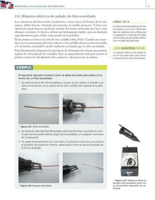 Materiales y herramientas del bobinador 49
2.4. Máquina eléctrica de pelado de hilo esmaltado
Las conexiones eléctricas entre conductores, y entre estos y los bornes de las má-
quinas, deben hacerse retirando previamente el esmalte protector. Si bien esta
operación puede hacerse mediante raspado del mismo utilizando una lija u otro
elemento cortante, lo ideal es utilizar una herramienta rápida y precisa diseñada
específicamente para tal fin, como puede ser la peladora
El mecanismo se basa en el cierre de tres cuchillas sobre el hilo. Cuando esto se pro-
duce, por accionamiento del motor eléctrico, las cuchillas chocan contra el esmalte
y lo erosionan, retirándolo así del conductor y evitando que el cobre sea dañado.
Estás herramientas disponen de una fuente de alimentación externa que permite
regular la velocidad de las cuchillas. Esto es especialmente útil para ajustar el
pelado en función del diámetro del conductor y del grosor de su aislante.
EJEMPLO
El siguiente ejemplo muestra cómo se debe proceder para pelar el ex-
tremo de un hilo esmaltado.
1. Se estira la punta de hilo esmaltado a la que se va a retirar el esmalte y se
ubica el conductor en el centro de las tres cuchillas del cabezal de la pela-
dora.
a Figura 2.35. Antes del pelado.
2. Se regula la velocidad del alimentador de la herramienta, teniendo en cuen-
ta que esto se puede realizar, según las necesidades, en cualquier momento
de la operación.
3. Se sujeta la herramienta con una mano, el conductor con otra y se acciona
el pulsador de puesta en marcha, observando cómo se retira el esmalte de
la forma deseada.
a Figura 2.36. Después del pelado.
a Figura 2.37. Máquina eléctrica
de pelar hilo esmaltado junto con
su alimentador-regulador de ve-
locidad.
Los fabricantes de peladoras de hilo
esmaltado suministran diferentes
tipos de cabezales de cuchillas para
su adaptación a todo tipo de cables
y situaciones que se puedan presen-
tar en el taller del bobinador.
saber más
La máquina eléctrica de pelado es
el útil más adecuado para retirar
el aislante de los hilos esmaltados.
caso práctico inicial
02 Maquinas electricas.indd 49 16/07/12 14:20
 