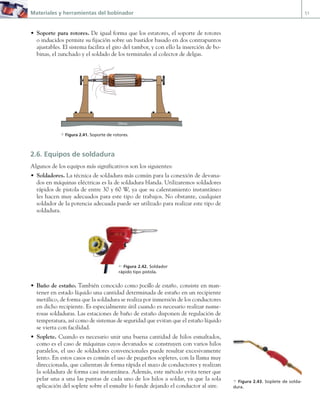 Materiales y herramientas del bobinador 51
• Soporte para rotores. De igual forma que los estatores, el soporte de rotores
o inducidos permite su fijación sobre un bastidor basado en dos contrapuntos
ajustables. El sistema facilita el giro del tambor, y con ello la inserción de bo-
binas, el zunchado y el soldado de los terminales al colector de delgas.
Mesa
a Figura 2.41. Soporte de rotores.
2.6. Equipos de soldadura
Algunos de los equipos más significativos son los siguientes:
• Soldadores. La técnica de soldadura más común para la conexión de devana-
dos en máquinas eléctricas es la de soldadura blanda. Utilizaremos soldadores
rápidos de pistola de entre 30 y 60 W, ya que su calentamiento instantáneo
les hacen muy adecuados para este tipo de trabajos. No obstante, cualquier
soldador de la potencia adecuada puede ser utilizado para realizar este tipo de
soldadura.
• Baño de estaño. También conocido como pocillo de estaño, consiste en man-
tener en estado líquido una cantidad determinada de estaño en un recipiente
metálico, de forma que la soldadura se realiza por inmersión de los conductores
en dicho recipiente. Es especialmente útil cuando es necesario realizar nume-
rosas soldaduras. Las estaciones de baño de estaño disponen de regulación de
temperatura, así como de sistemas de seguridad que evitan que el estaño líquido
se vierta con facilidad.
• Soplete. Cuando es necesario unir una buena cantidad de hilos esmaltados,
como es el caso de máquinas cuyos devanados se construyen con varios hilos
paralelos, el uso de soldadores convencionales puede resultar excesivamente
lento. En estos casos es común el uso de pequeños sopletes, con la llama muy
direccionada, que calientan de forma rápida el mazo de conductores y realizan
la soldadura de forma casi instantánea. Además, este método evita tener que
pelar una a una las puntas de cada uno de los hilos a soldar, ya que la sola
aplicación del soplete sobre el esmalte lo funde dejando el conductor al aire.
c Figura 2.42. Soldador
rápido tipo pistola.
a Figura 2.43. Soplete de solda-
dura.
02 Maquinas electricas.indd 51 16/07/12 14:20
 