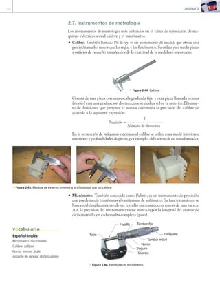 52 Unidad 2
2.7. Instrumentos de metrología
Los instrumentos de metrología más utilizados en el taller de reparación de má-
quinas eléctricas son el calibre y el micrómetro.
• Calibre. También llamado Pie de rey, es un instrumento de medida que ofrece una
precisión mucho mayor que las reglas y los flexómetros. Se utiliza para medir piezas
y orificios de pequeño tamaño, donde la exactitud de la medida es importante.
Consta de una pieza con una escala graduada fija, y otra pieza llamada nonius
(nonio) con una graduación distinta, que se desliza sobre la anterior. El núme-
ro de divisiones que presente el nonius determina la precisión del calibre de
acuerdo a la siguiente expresión:
1
Precisión =
Número de divisiones
En la reparación de máquinas eléctricas el calibre se utiliza para medir interiores,
exteriores y profundidades de piezas, por ejemplo, del carrete de un transformador.
• Micrómetro. También conocido como Palmer, es un instrumento de precisión
que puede medir centésimas y/o milésimas de milímetro. Su funcionamiento se
basa en el desplazamiento de un tornillo micrométrico a través de una tuerca.
Así, la precisión del instrumento viene marcada por la longitud del avance de
dicho tornillo en cada vuelta completa (paso).
Husillo
Tambor móvil
Tambor fijo
Trinquete
Cuerpo
Tope
Nonio
Seguro
a Figura 2.46. Partes de un micrómetro.
a Figura 2.45. Medida de exterior, interior y profundidad con un calibre.
Español-Inglés
Micrometro: micrometer
Calibre: calliper
Nonio: Vernier Scale
Aislante de ranura: slot insulation
vocabulario
a Figura 2.44. Calibre.
02 Maquinas electricas.indd 52 16/07/12 14:20
 