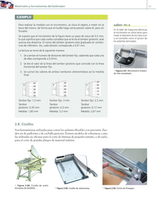 Materiales y herramientas del bobinador 53
2.8. Cizallas
Son herramientas utilizadas para cortar los aislantes flexibles con precisión. Pue-
den ser de guillotina o de cuchilla giratoria. Existen modelos de sobremesa, como
las utilizadas en oficinas para el corte de láminas de pequeño tamaño, o de suelo,
para el corte de grandes pliegos de material aislante.
EJEMPLO
Para realizar la medida con el micrómetro, se sitúa el objeto a medir en la
boca del mismo, de forma que el husillo haga cierta presión sobre él, pero sin
forzarlo.
Se supone que el micrómetro de la figura tiene un paso de rosca de 0,5 mm,
lo que significa que cada vuelta completa que se le da al tambor giratorio, este
avanza esa distancia. El nonio del tambor giratorio esta graduado en centési-
mas de milímetro. Así, cada división corresponde a 0,01 mm.
La lectura se toma de la siguiente manera:
1. Se cuentan el número de divisiones del tambor fijo, sabiendo que cada una
de ellas corresponde a 0,5mm.
2. Se lee el valor de la línea del tambor giratorio que coincide con la línea
horizontal del tambor fijo.
3. Se suman los valores de ambos tambores obteniéndose así la medida
final.
0 5 10
45
40
35
30
25
0 5 10
40
35
30
25
20
0 5 10
30
25
20
15
10
5
Tambor fijo: 1,5 mm Tambor fijo: 3 mm Tambor fijo: 2,5 mm
Tambor Tambor Tambor
giratorio: 0,35 mm giratorio: 0,3 mm giratorio: 0,17 mm
Medida: 1,85 mm Medida: 3,3 mm Medida: 2,67 mm
En el taller de máquinas eléctricas
el micrómetro se utiliza tanto para
medir el diámetro de los hilos (con
o sin esmalte) como el grosor de
los aislantes laminados.
a Figura 2.47. Micrómetro midien-
do hilo esmaltado.
saber más
a Figura 2.49. Cizalla de sobremesa.
a Figura 2.48. Cizalla de suelo
(Cortesía de DUDEK). a Figura 2.50. Corte de Presspan.
02 Maquinas electricas.indd 53 16/07/12 14:20
 