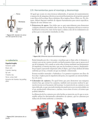 54 Unidad 2
2.9. Herramientas pare el montaje y desmontaje
Al igual que ocurre en otras técnicas industriales, el operario de mantenimiento
y reparación de máquinas eléctricas necesitará herramientas de propósito general
como llaves de boca fijas, llaves tubulares, lleve inglesa, llaves Allen, etc. No obs-
tante, deberá disponer también de algunas herramientas para tareas específicas.
Algunas de estas últimas son:
• Extractores de agarre. Son útiles que se usan especialmente para desmontar
cualquier elemento instalado sobre un eje. En las máquinas eléctricas rotativas
facilitan la extracción, tanto de las tapas y culatas como de los rodamientos y/o
poleas que se encuentren instaladas en ellas.
a Figura 2.52. Diferentes tipos de extractores de agarre.
Están formados por dos o tres patas o mordazas que se fijan sobre el elemento a
extraer y por un eje o perno roscado con final en punta cónica, que se apoya en el
eje de la máquina. Así, cuando se actúa sobre el perno mediante una herramienta
de impulsión, el sistema mecánico que une las mordazas se mueve, desplazándo-
las por igual y ejerciendo tal presión sobre el objeto, que lo hace deslizar de forma
uniforme por el eje, evitando así que sea dañado o deteriorado.
Existen modelos manuales o hidráulicos. Los primeros requieren una llave de
boca fija o inglesa para la impulsión del perno, los segundos un sistema hidráu-
lico de aceite.
• Calentador de cojinetes. De igual forma que para desmontar una máquina
rotativa hay que extraer los cojinetes, también será necesario realizar la ope-
ración inversa en el momento del montaje. La inserción de un cojinete es una
tarea delicada, ya que una mala instalación puede provocar excentricidades en
el eje, produciendo vibraciones e, incluso, roces entre el rotor y el estator que
podrían dañarlos.
La dilatación de los cojinetes por calor facilita su inserción, por lo que es acon-
sejable utilizar los denominados calentadores de cojinetes, que los calientan por
inducción de forma uniforme y constante.
Español-Inglés
Extractor: puller
Brazo: arm
Cojinete: bearing
Eje: axis
Chaveta: key
Perno: screw / bolt
Extractor de chavetas: key pulling
pliers
vocabulario
d Figura 2.53. Calentadores de co-
jinetes.
Perno
Objeto a
extraer
Eje
Mordazas
a Figura 2.51. Ejemplo de extrac-
ción del cojinete de un eje.
02 Maquinas electricas.indd 54 16/07/12 14:20
 