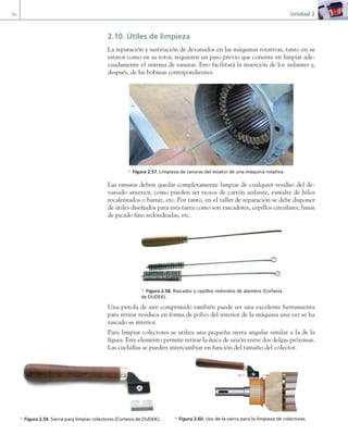 56 Unidad 2
2.10. Útiles de limpieza
La reparación y sustitución de devanados en las máquinas rotativas, tanto en su
estator como en su rotor, requieren un paso previo que consiste en limpiar ade-
cuadamente el sistema de ranuras. Esto facilitará la inserción de los aislantes y,
después, de las bobinas correspondientes.
a Figura 2.57. Limpieza de ranuras del estator de una máquina rotativa.
Las ranuras deben quedar completamente limpias de cualquier residuo del de-
vanado anterior, como pueden ser trozos de cartón aislante, esmalte de hilos
recalentados o barniz, etc. Por tanto, en el taller de reparación se debe disponer
de útiles diseñados para esta tarea como son rascadores, cepillos circulares, limas
de picado fino redondeadas, etc.
Una pistola de aire comprimido también puede ser una excelente herramienta
para retirar residuos en forma de polvo del interior de la máquina una vez se ha
rascado su interior.
Para limpiar colectores se utiliza una pequeña sierra angular similar a la de la
figura. Este elemento permite retirar la mica de unión entre dos delgas próximas.
Las cuchillas se pueden intercambiar en función del tamaño del colector.
a Figura 2.59. Sierra para limpiar colectores (Cortesía de DUDEK).
a Figura 2.58. Rascador y cepillos redondos de alambre (Cortesía
de DUDEK).
a Figura 2.60. Uso de la sierra para la limpieza de colectores.
02 Maquinas electricas.indd 56 16/07/12 14:21
 