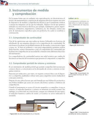 Materiales y herramientas del bobinador 57
3. Instrumentos de medida
y comprobación
De la misma forma que en cualquier otra especialización, en electrotécnica el
técnico de mantenimiento y reparación de máquinas eléctricas requiere una serie
de dispositivos de medida y comprobación eléctricos que le permitirán verificar
y ensayar las máquinas con las que ha trabajado. Algunos son de tipo genérico
utilizados en otras técnicas eléctricas, por ejemplo, multímetros, pinzas amperi-
métricas, voltímetros, amperímetros, vatímetros, etc. No obstante, existen una
serie de instrumentos específicos para esta profesión, los cuales se nombran a
continuación.
3.1. Comprobador de continuidad
Una de las operaciones que más realiza un técnico bobinador en el proceso de
rebobinado de una máquina eléctrica es la comprobación de continuidad. De
esta forma se localizan con facilidad extremos de devanados, cortocircuitos, fugas
a masa, etc. Si bien un polímetro o una pinza amperimétrica permiten realizar
dicha función, existen instrumentos como el comprobador de continuidad que
facilitan esta comprobación sin necesidad de conmutar entre diferentes funciones
del instrumento.
Los comprobadores de continuidad emiten una señal acústica que cambia de
frecuencia en función de la resistencia que presenta el componente a comprobar.
3.2. Comprobador portátil de rotores y estatores
Es un instrumento de medida portátil que permite comprobar derivaciones por
contacto directo y cortocircuitos en los devanados de rotores y estatores en má-
quinas rotativas.
Funciona por inducción y, por tanto, no requiere contacto físico con el disposi-
tivo a comprobar, pudiéndose utilizar tanto para comprobar rotores (inducidos)
como para estatores.
Dispone de una cabeza lectora que está formada por una bobina de excitación y
una bobina medidora que activa un circuito electrónico acústico y luminoso de
comprobación.
Cuando el instrumento se acerca al circuito magnético a comprobar, si este es
correcto, el indicador luminoso y acústico se mantiene en estado normal. Sin
embargo, si es detectado un cortocircuito, aunque sea solamente de una espira,
el indicador luminoso cambia de estado y el acústico se activa indicando la
anomalía.
a Figura 2.63. Uso del comprobador en un inducido.
El omnipresente multímetro no
debe faltar en el taller de repara-
ción y rebobinado de máquinas
eléctricas.
a Figura 2.61. Multímetro.
saber más
a Figura 2.64. Comprobadores
portátiles de rotores y estatores.
a Figura 2.62. Comprobador de
continuidad (Cortesía de Taco –
Nauert).
02 Maquinas electricas.indd 57 16/07/12 14:21
 