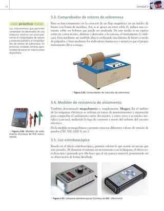 58 Unidad 2
3.3. Comprobador de rotores de sobremesa
Basa su funcionamiento en la creación de un flujo magnético en un núcleo de
hierro con forma de mordaza. Así, si se apoya un rotor sobre él, induce una co-
rriente sobre sus bobinas que puede ser analizada. De este modo, si sus espiras
están en cortocircuito, abiertas o derivadas a la carcasa, el instrumento lo indi-
cará, bien mediante un zumbido directo utilizando una lámina de hierro a modo
de palpador, o bien mediante los indicadores luminosos o acústicos que el propio
instrumento lleva consigo.
a Figura 2.65. Comprobador de inducidos de sobremesa.
3.4. Medidor de resistencia de aislamiento
También denominado megaohmetro o, simplemente, Megger. En el ámbito
de las máquinas eléctricas se utilizan en tareas de mantenimiento y reparación
para comprobar el aislamiento entre devanados, y entre estos y su núcleo me-
tálico (carcasa), midiendo la fuga de corriente a través del aislante del circuito
eléctrico.
Da la medida en megaohmios y permite inyectar diferentes valores de tensión de
prueba (250, 500, 1000 V, etc.).
3.5. Luz estroboscópica
Basado en el efecto estroboscópico, permite valorar lo que ocurre en un eje que
está girando. Al iluminar el sistema en movimiento con la lámpara, el efecto es-
troboscópico generado por ella hace que el eje parezca inmóvil, permitiendo así
su observación de forma detallada.
a Figura 2.67. Lámparas estroboscópicas (Cortesía de BBE - Electronic).
Los instrumentos que permiten
comprobar los devanados de una
máquina rotativa son principal-
mente el comprobador de rotores
y estatores portátil y el comproba-
dor de rotores de sobremesa. En
próximas unidades tendrás opor-
tunidad de poner en marcha estos
dispositivos.
caso práctico inicial
a Figura 2.66. Medidor de aisla-
miento (Cortesía de PCE Instru-
ments).
02 Maquinas electricas.indd 58 16/07/12 14:21
 