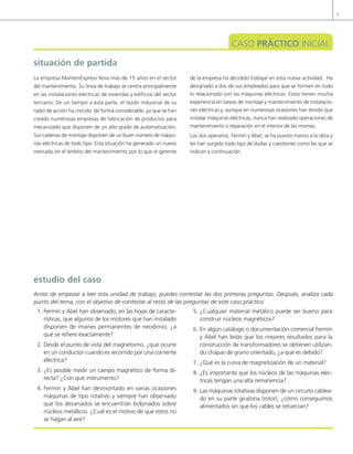 5
CASO PRÁCTICO INICIAL
situación de partida
La empresa MantenExpress lleva más de 15 años en el sector
del mantenimiento. Su línea de trabajo se centra principalmente
en las instalaciones eléctricas de viviendas y edificios del sector
terciario. De un tiempo a esta parte, el tejido industrial de su
radio de acción ha crecido de forma considerable, ya que se han
creado numerosas empresas de fabricación de productos para
mecanizado que disponen de un alto grado de automatización.
Sus cadenas de montaje disponen de un buen número de máqui-
nas eléctricas de todo tipo. Esta situación ha generado un nuevo
mercado en el ámbito del mantenimiento por lo que el gerente
de la empresa ha decidido trabajar en esta nueva actividad. Ha
designado a dos de sus empleados para que se formen en todo
lo relacionado con las máquinas eléctricas. Estos tienen mucha
experiencia en tareas de montaje y mantenimiento de instalacio-
nes eléctricas y, aunque en numerosas ocasiones han tenido que
instalar máquinas eléctricas, nunca han realizado operaciones de
mantenimiento o reparación en el interior de las mismas.
Los dos operarios, Fermín y Abel, se ha puesto manos a la obra y
les han surgido todo tipo de dudas y cuestiones como las que se
indican a continuación.
1. Fermín y Abel han observado, en las hojas de caracte-
rísticas, que algunos de los motores que han instalado
disponen de imanes permanentes de neodimio, ¿a
qué se reiere exactamente?
2. Desde el punto de vista del magnetismo, ¿qué ocurre
en un conductor cuando es recorrido por una corriente
eléctrica?
3. ¿Es posible medir un campo magnético de forma di-
recta? ¿Con qué instrumento?
4. Fermín y Abel han desmontado en varias ocasiones
máquinas de tipo rotativo y siempre han observado
que los devanados se encuentran bobinados sobre
núcleos metálicos. ¿Cuál es el motivo de que estos no
se hagan al aire?
5. ¿Cualquier material metálico puede ser bueno para
construir núcleos magnéticos?
6. En algún catálogo o documentación comercial Fermín
y Abel han leído que los mejores resultados para la
construcción de transformadores se obtienen utilizan-
do chapas de grano orientado, ¿a qué es debido?
7. ¿Qué es la curva de magnetización de un material?
8. ¿Es importante que los núcleos de las máquinas eléc-
tricas tengan una alta remanencia?
9. Las máquinas rotativas disponen de un circuito cablea-
do en su parte giratoria (rotor), ¿cómo conseguimos
alimentarlos sin que los cables se retuerzan?
estudio del caso
Antes de empezar a leer esta unidad de trabajo, puedes contestar las dos primeras preguntas. Después, analiza cada
punto del tema, con el objetivo de contestar al resto de las preguntas de este caso práctico.
01 Maquinas electricas.indd 5 16/07/12 11:52
 