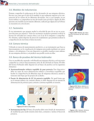Materiales y herramientas del bobinador 59
3.6. Medidor de inductancias
Permite comprobar la inductancia de los devanados de una máquina eléctrica.
En este caso, más que el valor de la medida, lo que realmente importa es la com-
paración de los valores de los diferentes devanados. Así, si, por ejemplo, en un
motor trifásico se comprueban sus tres devanados (uno por fase) y alguno de ellos
presenta una medida excesivamente diferente, indicará que alguna de sus bobinas
se encuentra en cortocircuito.
3.7. Tacómetro
Es un instrumento que permite medir la velocidad de giro de un eje en r.p.m.
(revoluciones por minuto). Todos los tacómetros modernos permiten realizar la
lectura de velocidad sin contacto físico con el eje de la máquina a comprobar.
No obstante, suelen disponer de piezas de acoplamiento que permiten realizar la
comprobación de esta forma si fuera necesario.
3.8. Cámara térmica
Utilizada en tareas de mantenimiento predictivo, es un instrumento que basa su
funcionamiento en la visualización de imágenes procesadas mediante un sensor
térmico o de infrarrojos. Con este dispositivo es posible visualizar zonas calientes
de una máquina eléctrica y así predecir una posible avería en ellas.
3.9. Banco de pruebas del técnico bobinador
Una vez modificada, reparada o rebobinada una máquina eléctrica, será necesario
comprobar su correcto funcionamiento antes de devolvérsela al cliente. El taller
del técnico bobinador debe disponer de un banco de pruebas con los siguientes
elementos:
• Autotransformador trifásico regulable de gran potencia. Este dispositivo
debe ser capaz de sacar alimentación trifásica y monofásica regulable que
facilite la comprobación de diferentes tipos de máquinas eléctricas, incluso a
tensiones más bajas que las propias de su diseño.
• Fuente de alimentación de CC de potencia regulable. De igual forma que
en el sistema trifásico de corriente alterna, se debe disponer de un sistema de
alimentación de potencia para corriente continua regulable en tensión.
A
0
5
10
20
V
0
6005
A
0
5
10
20
V
0
6005
A
0
5
10
20
A
0
5
10
20
N L1 L2 L3
Cos ϕ
0,8
0,2
1
Cap
Ind
L1-L2
0
L1-L3
L2-L3
I I
Editex
J
C
M
C
|
|
|
|
|
|
|
|
|
|
|
|
|
|
|
|
|
|
|
|
|
|
|||||||||||||||||||
|
|
|
|
|
|
|
|
|
|
|
|
|
|
|
|
|
|
|
|
|
|
|
10
0
0
50
editex
|
|
|
|
|
|
|
|
|
|
|
|
|
|
|
|
|
|
|
|
|
|
|||||||||||||||||||
|
|
|
|
|
|
|
|
|
|
|
|
|
|
|
|
|
|
|
|
|
|
|
10
0
0
50
editex
I I
Editex
I I
J
C
M
C
M +
CA CC
J.C.M.Castilo
a Figura 2.71. Banco de pruebas.
• Instrumentación fija. El banco de pruebas debe estar dotado de instrumentos
de medida fija para medir tensión entre fases, corrientes e incluso el factor de
potencia.
a Figura 2.68. Medidor de induc-
tancias (Cortesía de PCE Instru-
ments).
a Figura 2.69. Tacómetro (Cortesía
de PCE Instruments).
a Figura 2.70. Motor eléctrico vi-
sualizado mediante una cámara
térmica.
a Figura 2.72. Cámara térmica
(Cortesía de PCE Instruments).
02 Maquinas electricas.indd 59 16/07/12 14:21
 