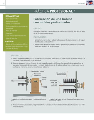 62 Unidad 2
PRÁCTICA PROFESIONAL 1
Fabricación de una bobina
con moldes preformados
OBJETIVO
Utilizar los materiales y herramientas necesarios para construir una sencilla bobi-
na de hilo de cobre esmaltado.
PRECAUCIONES
• Utiliza las herramientas y la bobinadora siguiendo las indicaciones de seguri-
dad dictadas por tu profesor.
• Para evitar que las espiras de la bobina queden flojas debes utilizar de forma
adecuada el tensor de la devanadora.
DESARROLLO
1. Monta la regleta-soporte para los moldes en la bobinadora. Sobre ella coloca dos moldes separados unos 10 cm
utilizando como referencia su parte interna.
2. Sobre el devanador monta el carrete de hilo, para ello enhebra el hilo por el tensor de la devanadora, lleva la
punta del hilo que sale del devanador y enróllalo alrededor del eje de la bobinadora. Esto evitará que el hilo se
suelte en el momento de comenzar a fabricar la bobina.
3. Ajusta el cuentavueltas a cero y se girará de forma cuidadosa la manivela de la bobinadora hasta crear una bobi-
na de 30 espiras.
HERRAMIENTAS
• Tijera de electricista
• Bobinadora manual
• Moldes para bobinador
• Regleta para fijación de moldes en
bobinadora
• Platos de embridar
• Devanador
• Llaves Allen de diferentes tamaños
• Juego de laves fijas
MATERIAL
• Carrete de hilo esmaltado de 0,5 mm
• Alambre plano verde de atar o clips
circulares de plástico
00000
Regleta para moldes
10 cm
Accesorios
de fijación
Puesta
a cero
Nudo para
evitar que
el hilo
se suelte
Hilo procedente
del devanador
a Figura 2.77. Instalación de regleta y moldes en la bobina-
dora.
a Figura 2.78. Atado del hilo al eje de la bobinadora para
comenzar la bobina.
02 Maquinas electricas.indd 62 16/07/12 14:21
 