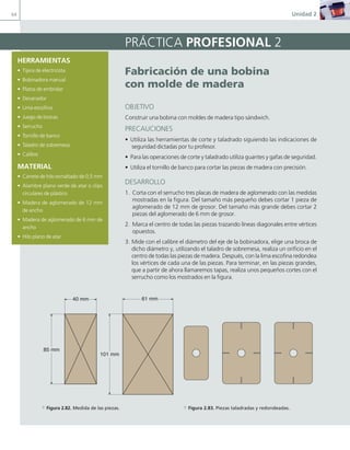64 Unidad 2
PRÁCTICA PROFESIONAL 2
Fabricación de una bobina
con molde de madera
OBJETIVO
Construir una bobina con moldes de madera tipo sándwich.
PRECAUCIONES
• Utiliza las herramientas de corte y taladrado siguiendo las indicaciones de
seguridad dictadas por tu profesor.
• Para las operaciones de corte y taladrado utiliza guantes y gafas de seguridad.
• Utiliza el tornillo de banco para cortar las piezas de madera con precisión.
DESARROLLO
1. Corta con el serrucho tres placas de madera de aglomerado con las medidas
mostradas en la figura. Del tamaño más pequeño debes cortar 1 pieza de
aglomerado de 12 mm de grosor. Del tamaño más grande debes cortar 2
piezas del aglomerado de 6 mm de grosor.
2. Marca el centro de todas las piezas trazando líneas diagonales entre vértices
opuestos.
3. Mide con el calibre el diámetro del eje de la bobinadora, elige una broca de
dicho diámetro y, utilizando el taladro de sobremesa, realiza un orificio en el
centro de todas las piezas de madera. Después, con la lima escofina redondea
los vértices de cada una de las piezas. Para terminar, en las piezas grandes,
que a partir de ahora llamaremos tapas, realiza unos pequeños cortes con el
serrucho como los mostrados en la figura.
HERRAMIENTAS
• Tijera de electricista
• Bobinadora manual
• Platos de embridar
• Devanador
• Lima escofina
• Juego de brocas
• Serrucho
• Tornillo de banco
• Taladro de sobremesa
• Calibre
MATERIAL
• Carrete de hilo esmaltado de 0,5 mm
• Alambre plano verde de atar o clips
circulares de plástico
• Madera de aglomerado de 12 mm
de ancho
• Madera de aglomerado de 6 mm de
ancho
• Hilo plano de atar
61 mm
101 mm
85 mm
40 mm
a Figura 2.82. Medida de las piezas. a Figura 2.83. Piezas taladradas y redondeadas.
02 Maquinas electricas.indd 64 16/07/12 14:21
 