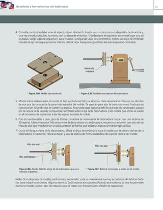 Materiales y herramientas del bobinador 65
4. El molde construido debe tener el aspecto de un sándwich. Inserta uno o más conos en el eje de la bobinadora y,
una vez introducidos, haz lo mismo con un disco de embridar. El orden sería el siguiente: en primer lugar una de
las tapas, luego la pieza pequeña y, para finalizar, la segunda tapa. Una vez hecho, inserta un disco de embridar
roscado al eje hasta que presione sobre la última tapa. Asegúrate que todas las piezas quedan centradas.
5. Monta sobre el devanador el carrete de hilo y enhebra el hilo por el tensor de la devanadora. Pasa un par de hilos
de atar por las ranuras de la parte más estrecha del molde. Te servirán para atar la bobina una vez finalizada su
construcción evitando que se suelten las espiras. Más tarde coge la punta del hilo que sale del devanador, pásalo
por la ranura de la tapa de la izquierda y enróllalo sobre el eje de la bobinadora. Esto evitará que el hilo se suelte
en el momento de comenzar a dar las espiras en sobre le molde.
6. Pon el cuentavueltas a cero, gira de forma cuidadosa la manivela de la bobinadora hasta crear una bobina de
30 espiras. Manteniendo el hilo tenso entre la devanadora y la bobinadora, retuerce un extremo con otro de los
hilos de atar que montaste en un paso anterior de forma que todas las espiras se mantengan unidas.
7. Corta el hilo que viene de la devanadora, afloja el disco de embridar y saca el molde con la bobina del eje de la
bobinadora. Finalmente, retira las tapas y saca la bobina de forma cuidadosa de la pieza central del molde.
Nota. Si no dispones de moldes preformados en tu taller, esta es una manera buena y económica de fabricar bobi-
nas para máquinas rotativas. Algunos técnicos bobinadores aún siguen utilizando este sistema, ya que les permiten
diseñar el molde para un tipo de máquina que se repita con frecuencia en el taller de reparación.
00000
Mode de
madera
Hilo de atar
Hilo esmaltado
Hilo de atar
a Figura 2.84. Molde tipo sándwich. a Figura 2.85. Modelo montado en la bobinadora.
Figura 2.86. Atado del hilo al eje de la bobinadora para co-
menzar la bobina.
a Figura 2.87. Bobina terminada y atada en el molde.
02 Maquinas electricas.indd 65 16/07/12 14:21
 