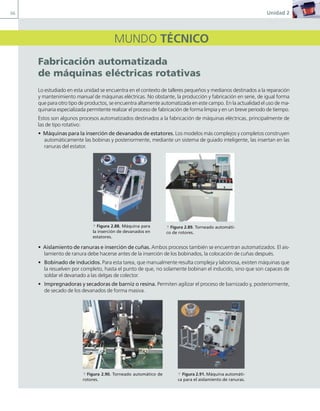 66 Unidad 2
MUNDO TÉCNICO
Fabricación automatizada
de máquinas eléctricas rotativas
Lo estudiado en esta unidad se encuentra en el contexto de talleres pequeños y medianos destinados a la reparación
y mantenimiento manual de máquinas eléctricas. No obstante, la producción y fabricación en serie, de igual forma
que para otro tipo de productos, se encuentra altamente automatizada en este campo. En la actualidad el uso de ma-
quinaria especializada permitente realizar el proceso de fabricación de forma limpia y en un breve periodo de tiempo.
Estos son algunos procesos automatizados destinados a la fabricación de máquinas eléctricas, principalmente de
las de tipo rotativo:
• Máquinas para la inserción de devanados de estatores. Los modelos más complejos y completos construyen
automáticamente las bobinas y posteriormente, mediante un sistema de guiado inteligente, las insertan en las
ranuras del estator.
• Aislamiento de ranuras e inserción de cuñas. Ambos procesos también se encuentran automatizados. El ais-
lamiento de ranura debe hacerse antes de la inserción de los bobinados, la colocación de cuñas después.
• Bobinado de inducidos. Para esta tarea, que manualmente resulta compleja y laboriosa, existen máquinas que
la resuelven por completo, hasta el punto de que, no solamente bobinan el inducido, sino que son capaces de
soldar el devanado a las delgas de colector.
• Impregnadoras y secadoras de barniz o resina. Permiten agilizar el proceso de barnizado y, posteriormente,
de secado de los devanados de forma masiva.
a Figura 2.90. Torneado automático de
rotores.
a Figura 2.91. Máquina automáti-
ca para el aislamiento de ranuras.
a Figura 2.88. Máquina para
la inserción de devanados en
estatores.
a Figura 2.89. Torneado automáti-
co de rotores.
02 Maquinas electricas.indd 66 16/07/12 14:21
 