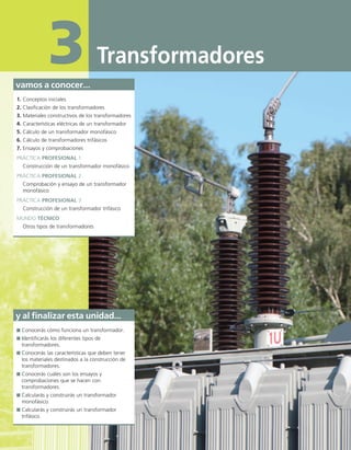 Transformadores
3
vamos a conocer...
1. Conceptos iniciales
2. Clasificación de los transformadores
3. Materiales constructivos de los transformadores
4. Características eléctricas de un transformador
5. Cálculo de un transformador monofásico
6. Cálculo de transformadores trifásicos
7. Ensayos y comprobaciones
PRÁCTICA PROFESIONAL 1
Construcción de un transformador monofásico
PRÁCTICA PROFESIONAL 2
Comprobación y ensayo de un transformador
monofásico
PRÁCTICA PROFESIONAL 3
Construcción de un transformador trifásico
MUNDO TÉCNICO
Otros tipos de transformadores
y al finalizar esta unidad...
Conocerás cómo funciona un transformador.
Identificarás los diferentes tipos de
transformadores.
Conocerás las características que deben tener
los materiales destinados a la construcción de
transformadores.
Conocerás cuáles son los ensayos y
comprobaciones que se hacen con
transformadores.
Calcularás y construirás un transformador
monofásico.
Calcularás y construirás un transformador
trifásico.
03 Maquinas electricas.indd 68 16/07/12 15:05
 