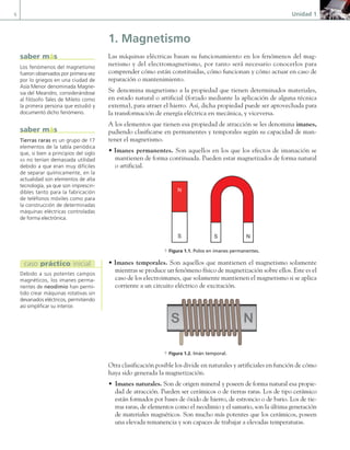 6 Unidad 1
1. Magnetismo
Las máquinas eléctricas basan su funcionamiento en los fenómenos del mag-
netismo y del electromagnetismo, por tanto será necesario conocerlos para
comprender cómo están constituidas, cómo funcionan y cómo actuar en caso de
reparación o mantenimiento.
Se denomina magnetismo a la propiedad que tienen determinados materiales,
en estado natural o artificial (forzado mediante la aplicación de alguna técnica
externa), para atraer el hierro. Así, dicha propiedad puede ser aprovechada para
la transformación de energía eléctrica en mecánica, y viceversa.
A los elementos que tienen esa propiedad de atracción se les denomina imanes,
pudiendo clasificarse en permanentes y temporales según su capacidad de man-
tener el magnetismo.
• Imanes permanentes. Son aquellos en los que los efectos de imanación se
mantienen de forma continuada. Pueden estar magnetizados de forma natural
o artificial.
S N
N
S
a Figura 1.1. Polos en imanes permanentes.
• Imanes temporales. Son aquellos que mantienen el magnetismo solamente
mientras se produce un fenómeno físico de magnetización sobre ellos. Este es el
caso de los electroimanes, que solamente mantienen el magnetismo si se aplica
corriente a un circuito eléctrico de excitación.
a Figura 1.2. Imán temporal.
Otra clasificación posible los divide en naturales y artificiales en función de cómo
haya sido generada la magnetización.
• Imanes naturales. Son de origen mineral y poseen de forma natural esa propie-
dad de atracción. Pueden ser cerámicos o de tierras raras. Los de tipo cerámico
están formados por bases de óxido de hierro, de estroncio o de bario. Los de tie-
rras raras, de elementos como el neodimio y el samario, son la última generación
de materiales magnéticos. Son mucho más potentes que los cerámicos, poseen
una elevada remanencia y son capaces de trabajar a elevadas temperaturas.
Los fenómenos del magnetismo
fueron observados por primera vez
por lo griegos en una ciudad de
Asía Menor denominada Magne-
sia del Meandro, considerándose
al filósofo Tales de Mileto como
la primera persona que estudió y
documentó dicho fenómeno.
saber más
Tierras raras es un grupo de 17
elementos de la tabla periódica
que, si bien a principios del siglo
XX no tenían demasiada utilidad
debido a que eran muy difíciles
de separar químicamente, en la
actualidad son elementos de alta
tecnología, ya que son imprescin-
dibles tanto para la fabricación
de teléfonos móviles como para
la construcción de determinadas
máquinas eléctricas controladas
de forma electrónica.
saber más
Debido a sus potentes campos
magnéticos, los imanes perma-
nentes de neodimio han permi-
tido crear máquinas rotativas sin
devanados eléctricos, permitiendo
así simplificar su interior.
caso práctico inicial
01 Maquinas electricas.indd 6 16/07/12 11:52
 