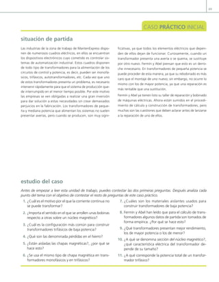 69
situación de partida
CASO PRÁCTICO INICIAL
Las industrias de la zona de trabajo de MantenExpress dispo-
nen de numerosos cuadros eléctricos, en ellos se encuentran
los dispositivos electrónicos cuyo cometido es controlar sis-
temas de automatización industrial. Estos cuadros disponen
de todo tipo de transformadores para la alimentación de los
circuitos de control y potencia, es decir, pueden ser monofá-
sicos, trifásicos, autotransformadores, etc. Cada vez que uno
de estos transformadores presenta un problema, es necesario
intervenir rápidamente para que el sistema de producción que-
de interrumpido en el menor tiempo posible. Por este motivo
las empresas se ven obligadas a realizar una gran inversión
para dar solución a estas necesidades sin crear demasiados
perjuicios en la fabricación. Los transformadores de peque-
ña y mediana potencia que alimentan los sistemas no suelen
presentar averías, pero cuando se producen, son muy signi-
ficativas, ya que todos los elementos eléctricos que depen-
den de ellos dejan de funcionar. Curiosamente, cuando un
transformador presenta una avería o se quema, se sustituye
por otro nuevo. Fermín y Abel piensan que esto es un derro-
che innecesario. En transformadores de pequeña potencia se
puede proceder de esta manera, ya que su rebobinado es más
caro que el montaje de uno nuevo; sin embargo, no ocurre lo
mismo con los de mayor potencia, ya que una reparación es
más rentable que una sustitución.
Fermín y Abel ya tienen listo su taller de reparación y bobinado
de máquinas eléctricas. Ahora están sumidos en el procedi-
miento de cálculo y construcción de transformadores, pero
muchas son las cuestiones que deben aclarar antes de lanzarse
a la reparación de uno de ellos.
1. ¿Cuál es el motivo por el que la corriente continua no
se puede transformar?
2. ¿Importa el sentido en el que se arrollen unas bobinas
respecto a otras sobre un núcleo magnético?
3. ¿Cuál es la coniguración más común para construir
transformadores trifásicos de baja potencia?
4. ¿Qué son las denominada pérdidas en el hierro?
5. ¿Están aisladas las chapas magnéticas?, ¿por qué se
hace esto?
6. ¿Se usa el mismo tipo de chapa magnética en trans-
formadores monofásicos y en trifásicos?
7. ¿Cuáles son los materiales aislantes usados para
construir transformadores de baja potencia?
8. Fermín y Abel han leído que para el cálculo de trans-
formadores algunos datos de partida son tomados de
forma empírica. ¿Por qué se hace esto?
9. ¿Qué transformadores presentan mejor rendimiento,
los de mayor potencia o los de menor?
10. ¿A qué se denomina sección del núcleo magnético?,
¿qué característica eléctrica del transformador de-
pende de su tamaño?
11. ¿A qué corresponde la potencia total de un transfor-
mador trifásico?
estudio del caso
Antes de empezar a leer esta unidad de trabajo, puedes contestar las dos primeras preguntas. Después analiza cada
punto del tema con el objetivo de contestar el resto de preguntas de este caso práctico.
03 Maquinas electricas.indd 69 16/07/12 15:05
 