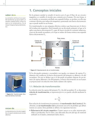 70 Unidad 3
1. Conceptos iniciales
En la primera unidad se estudió el motivo por el que el flujo de un circuito
magnético es variable al circular una corriente por el mismo. De esta forma, si
en el núcleo se encuentra arrollada una segunda bobina, se produce en ella una
corriente eléctrica por inducción magnética, generando una fuerza electromotriz
que se puede medir en sus bornes.
Un transformador es una máquina eléctrica estática que funciona por el efecto
de la inducción magnética. Está formado por un devanado primario, al que se le
aplica una fuerza electromotriz E1
capaz de hacer circular la corriente inductora,
y por un devanado secundario, en el que se induce de forma estática una segunda
fuerza electromotriz E2
.
E1 E2
Núcleo
Primario
Secundario
N1 N2
Ф
Campo de
dispersión
Campo de
dispersión
Flujo mutuo
a Figura 3.1. Representación de un transformador.
Si los devanados primario y secundario son iguales, en número de espiras N y
diámetro del conductor, la fuerza electromotriz del primario es idéntica a la del
secundario. De esto se deduce que si el devanado secundario dispone de un nú-
mero de espiras diferente a las del primario, la fuerza electromotriz en sus bornes
es proporcional a la relación entre dicho número des espiras.
1.1. Relación de transformación
La relación entre las espiras del primario N1
y las del secundario N2
se denomina
relación de transformación, se representa por m y se puede calcular mediante la
expresión:
m =
N1
N2
Esta relación de transformación pertenece al transformador ideal (teórico). No
obstante, en un transformador real se presentan una serie de pérdidas que deben
tenerse en cuenta. Estas pérdidas se deben a los siguientes factores:
• Reluctancia del circuito magnético. Cuanto mayor es su valor, mayores pér-
didas se producirán. Por lo tanto, una adecuada elección del tipo de material
utilizado en el núcleo, disminuirá dicho efecto.
La corriente continua no se pue-
de transformar ya que al tener un
sentido unidireccional, el flujo no
varía y, en consecuencia, no se
induce ninguna fuerza electromo-
triz.
saber más
a Figura 3.2. Transformador (Cor-
tesía de Sentera Controls).
La reluctancia es al circuito magné-
tico, lo que la resistencia al circuito
eléctrico.
recuerda
03 Maquinas electricas.indd 70 16/07/12 15:05
 