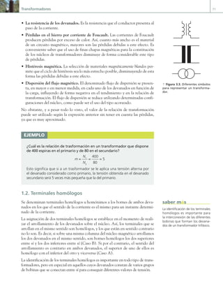 Transformadores 71
• La resistencia de los devanados. Es la resistencia que el conductor presenta al
paso de la corriente.
• Pérdidas en el hierro por corriente de Foucault. Las corrientes de Foucault
producen pérdidas por exceso de calor. Así, cuanto más ancho es el material
de un circuito magnético, mayores son las pérdidas debidas a este efecto. Es
conveniente saber que el uso de finas chapas magnéticas para la constitución
de los núcleos de transformadores disminuye de forma considerable este tipo
de pérdidas.
• Histéresis magnética. La selección de materiales magnéticamente blandos per-
mite que el ciclo de histéresis sea lo más estrecho posible, disminuyendo de esta
forma las pérdidas debidas a este efecto.
• Dispersión del flujo magnético. El denominado flujo de dispersión se presen-
ta, en mayor o en menor medida, en cada uno de los devanados en función de
la carga, influyendo de forma negativa en el rendimiento y en la relación de
transformación. El flujo de dispersión se reduce utilizando determinadas confi-
guraciones del núcleo, como puede ser el uso del tipo acorazado.
No obstante, y a pesar todo lo visto, el valor de la relación de transformación
puede ser utilizado según la expresión anterior sin tener en cuenta las pérdidas,
ya que es muy aproximado.
1.2. Terminales homólogos
Se denominan terminales homólogos u homónimos a los bornes de ambos deva-
nados en los que el sentido de la corriente es el mismo para un instante determi-
nado de la corriente.
La asignación de dos terminales homólogos se establece en el momento de reali-
zar el arrollamiento de los devanados sobre el núcleo. Así, los terminales que se
arrollan en el mismo sentido son homólogos, y los que están en sentido contrario
no lo son. Es decir, si sobre una misma columna del núcleo magnético arrollamos
los dos devanados en el mismo sentido, son bornes homólogos los dos superiores
entre sí y los dos inferiores entre sí (Caso B). Si por el contrario, el sentido del
arrollamiento es contrario en ambos devanados, el superior de uno de ellos es
homólogo con el inferior del otro y viceversa (Caso A).
La identificación de los terminales homólogos es importante en todo tipo de trans-
formadores, pero en especial en aquellos cuyos devanados constan de varios grupos
de bobinas que se conectan entre sí para conseguir diferentes valores de tensión.
ejemplo
¿Cuál es la relación de trasformación en un transformador que dispone
de 400 espiras en el primario y de 80 en el secundario?
m =
N1
N2
=
400
80
= 5
Esto significa que si a un trasformador se le aplica una tensión alterna por
el devanado considerado como primario, la tensión obtenida en el devanado
secundario será 5 veces más pequeña que la del primario.
La identificación de los terminales
homólogos es importante para
la interconexión de las diferentes
bobinas que forman los devana-
dos de un transformador trifásico.
saber más
a Figura 3.3. Diferentes símbolos
para representar un transforma-
dor.
03 Maquinas electricas.indd 71 16/07/12 15:05
 