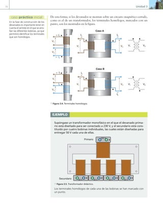72 Unidad 3
De esta forma, si los devanados se montan sobre un circuito magnético cerrado,
como es el de un transformador, los terminales homólogos, marcados con un
punto, son los mostrados en la figura.
V1
V1 V2
V1 V2
V2
I1
V1
V2
I1
I2
I1
I2
I2
V1 V2
I1
I2
V1
V2
Caso A
Caso B
a Figura 3.4. Terminales homólogos.
ejemplo
Supóngase un transformador monofásico en el que el devanado prima-
rio está diseñado para ser conectado a 230 V, y el secundario está cons-
tituido por cuatro bobinas individuales, las cuales están diseñadas para
entregar 50 V cada una de ellas.
Primario
Secundario
230 V
50 V 50 V 50 V 50 V
a Figura 3.5. Transformador didáctico.
Los terminales homólogos de cada una de las bobinas se han marcado con
un punto.
En la fase de construcción de los
devanados es importante tener en
cuenta el sentido en el que se arro-
llan las diferentes bobinas, ya que
permitirá identificar los terminales
que son homólogos.
caso práctico inicial
03 Maquinas electricas.indd 72 16/07/12 15:05
 