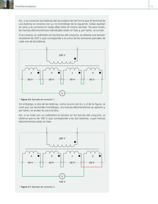 Transformadores 73
Así, si se conectan las bobinas del secundario de tal forma que el terminal de
una bobina se conecta con su no homólogo de la siguiente, todas quedan
en serie y la corriente en todas ellas tiene el mismo sentido. De este modo,
las fuerzas electromotrices individuales están en fase y, por tanto, se suman.
Si se conecta un voltímetro en los bornes del conjunto, se obtiene una tensión
resultante de 200 V, que corresponde a la suma de las tensiones parciales de
cada una de las bobinas.
230 V
50 V
50 V
50 V
50 V
V
a b c d
a Figura 3.6. Ejemplo de conexión 1.
Sin embargo, si dos de las bobinas, como ocurre con la c y d de la figura, se
unen por sus terminales homólogos, sus fuerzas electromotrices se oponen y,
por tanto, se anulan la una a la otra.
Así, si se mide con un voltímetro la tensión en los bornes del conjunto, se
observa que es de 100 V, que corresponde a las dos bobinas, cuyas fuerzas
electromotrices están en fase.
230 V
50 V
50 V
50 V
50 V
V
100 V
a b c d
a Figura 3.7. Ejemplo de conexión 2.
03 Maquinas electricas.indd 73 16/07/12 15:05
 