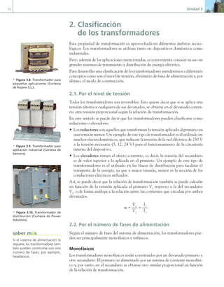 74 Unidad 3
2. Clasificación
de los transformadores
Esta propiedad de transformación es aprovechada en diferentes ámbitos tecno-
lógicos. Los transformadores se utilizan tanto en dispositivos domésticos como
industriales.
Pero, además de las aplicaciones mencionadas, es conveniente conocer su uso en
grandes sistemas de tratamiento y distribución de energía eléctrica.
Para desarrollar una clasificación de los transformadores atenderemos a diferentes
conceptos como son el nivel de tensión, el número de fases de alimentación y, por
último, el modo de construcción.
2.1. Por el nivel de tensión
Todos los transformadores son reversibles. Esto quiere decir que si se aplica una
tensión alterna a cualquiera de sus devanados, se obtiene en el devanado contra-
rio otra tensión proporcional según la relación de transformación.
En este sentido se puede decir que los transformadores pueden clasificarse como
reductores o elevadores.
• Los reductores son aquellos que transforman la tensión aplicada al primario en
una tensión menor. Un ejemplo de este tipo de transformador es el utilizado en
muchos electrodomésticos, que reducen la tensión de la red eléctrica de 230 V
a la tensión necesaria (5, 12, 24 V) para el funcionamiento de la circuitería
interna del dispositivo.
• Los elevadores tienen el efecto contrario, es decir, la tensión del secundario
es de valor superior a la aplicada en el primario. Un ejemplo de este tipo de
transformadores es el utilizado en las líneas de distribución para facilitar el
transporte de la energía, ya que a mayor tensión, menor es la sección de los
conductores eléctricos utilizados.
Así, se puede decir que la relación de transformación también se puede calcular
en función de la tensión aplicada al primario V1
respecto a la del secundario
V2
, o de forma análoga a la relación entre las corrientes que circulan por ambos
devanados.
m =
V1
V2
=
I2
I1
2.2. Por el número de fases de alimentación
Según el número de fases del sistema de alimentación, los transformadores pue-
den ser principalmente monofásicos y trifásicos.
Monofásicos
Los transformadores monofásicos están constituidos por un devanado primario y
otro secundario. El primario es alimentado por un sistema de corriente monofási-
co y, por tanto, en el secundario se obtiene otro similar proporcional en función
de la relación de transformación.
a Figura 3.8. Transformador para
pequeñas aplicaciones (Cortesía
de Roqmo S.L.).
a Figura 3.9. Transformador para
aplicación industrial (Cortesía de
Siemens).
a Figura 3.10. Transformador de
distribución (Cortesía de Power
Solutions).
Si el sistema de alimentación lo
requiere, los transformadores tam-
bién pueden construirse con otro
número de fases, por ejemplo,
hexafásicos.
saber más
03 Maquinas electricas.indd 74 16/07/12 15:05
 