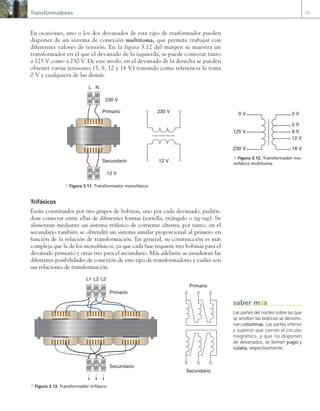 Transformadores 75
En ocasiones, uno o los dos devanados de este tipo de trasformador pueden
disponer de un sistema de conexión multitoma, que permite trabajar con
diferentes valores de tensión. En la figura 3.12 del margen se muestra un
transformador en el que el devanado de la izquierda, se puede conectar tanto
a 125 V como a 230 V. De este modo, en el devanado de la derecha se pueden
obtener varias tensiones (5, 9, 12 y 18 V) tomando como referencia la toma
0 V y cualquiera de las demás.
Primario
Secundario
L N
230 V
230 V
12 V
12 V
a Figura 3.11. Transformador monofásico.
Trifásicos
Están constituidos por tres grupos de bobinas, uno por cada devanado, pudién-
dose conectar entre ellas de diferentes formas (estrella, triángulo o zig-zag). Se
alimentan mediante un sistema trifásico de corriente alterna, por tanto, en el
secundario también se obtendrá un sistema similar proporcional al primero en
función de la relación de transformación. En general, su construcción es más
compleja que la de los monofásicos, ya que cada fase requiere tres bobinas para el
devanado primario y otras tres para el secundario. Más adelante se estudiaran las
diferentes posibilidades de conexión de este tipo de transformadores y cuáles son
sus relaciones de transformación.
Primario
Secundario
L1 L2 L3
Primario
Secundario
a Figura 3.13. Transformador trifásico.
0 V
125 V
230 V
0 V
5 V
9 V
12 V
18 V
a Figura 3.12. Transformador mo-
nofásico multitoma.
Las partes del núcleo sobre las que
se arrollan las bobinas se denomi-
nan columnas. Las partes inferior
y superior que cierran el circuito
magnético, y que no disponen
de devanados, se llaman yugo y
culata, respectivamente.
saber más
03 Maquinas electricas.indd 75 16/07/12 15:05
 