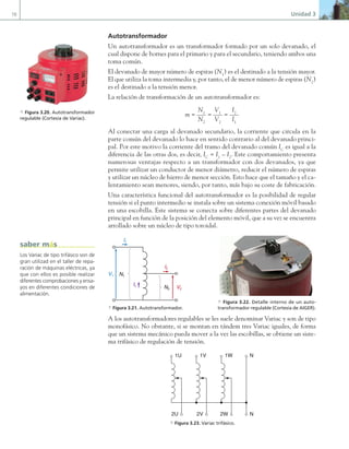 78 Unidad 3
Autotransformador
Un autotransformador es un transformador formado por un solo devanado, el
cual dispone de bornes para el primario y para el secundario, teniendo ambos una
toma común.
El devanado de mayor número de espiras (N1
) es el destinado a la tensión mayor.
El que utiliza la toma intermedia y, por tanto, el de menor número de espiras (N2
)
es el destinado a la tensión menor.
La relación de transformación de un autotransformador es:
m =
N1
N2
=
V1
V2
=
I2
I1
Al conectar una carga al devanado secundario, la corriente que circula en la
parte común del devanado lo hace en sentido contrario al del devanado princi-
pal. Por este motivo la corriente del tramo del devanado común IC
es igual a la
diferencia de las otras dos, es decir, IC
= I1
– I2
. Este comportamiento presenta
numerosas ventajas respecto a un transformador con dos devanados, ya que
permite utilizar un conductor de menor diámetro, reducir el número de espiras
y utilizar un núcleo de hierro de menor sección. Esto hace que el tamaño y el ca-
lentamiento sean menores, siendo, por tanto, más bajo su coste de fabricación.
Una característica funcional del autotransformador es la posibilidad de regular
tensión si el punto intermedio se instala sobre un sistema conexión móvil basado
en una escobilla. Este sistema se conecta sobre diferentes partes del devanado
principal en función de la posición del elemento móvil, que a su vez se encuentra
arrollado sobre un núcleo de tipo toroidal.
A los autotransformadores regulables se les suele denominar Variac y son de tipo
monofásico. No obstante, si se montan en tándem tres Variac iguales, de forma
que un sistema mecánico pueda mover a la vez las escobillas, se obtiene un siste-
ma trifásico de regulación de tensión.
a Figura 3.20. Autotransformador
regulable (Cortesía de Variac).
N1
N2
V1
V2
I1
I2
Ic
a Figura 3.21. Autotransformador.
a Figura 3.22. Detalle interno de un auto-
transformador regulable (Cortesía de AIGER).
1U 1V 1W N
2U 2V 2W N
a Figura 3.23. Variac trifásico.
Los Variac de tipo trifásico son de
gran utilizad en el taller de repa-
ración de máquinas eléctricas, ya
que con ellos es posible realizar
diferentes comprobaciones y ensa-
yos en diferentes condiciones de
alimentación.
saber más
03 Maquinas electricas.indd 78 16/07/12 15:06
 