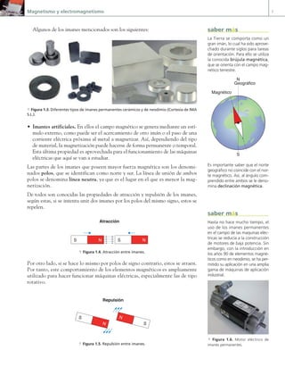 Magnetismo y electromagnetismo 7
Algunos de los imanes mencionados son los siguientes:
• Imantes artificiales. En ellos el campo magnético se genera mediante un estí-
mulo externo, como puede ser el acercamiento de otro imán o el paso de una
corriente eléctrica próxima al metal a magnetizar. Así, dependiendo del tipo
de material, la magnetización puede hacerse de forma permanente o temporal.
Esta última propiedad es aprovechada para el funcionamiento de las máquinas
eléctricas que aquí se van a estudiar.
Las partes de los imanes que poseen mayor fuerza magnética son los denomi-
nados polos, que se identifican como norte y sur. La línea de unión de ambos
polos se denomina línea neutra, ya que es el lugar en el que es menor la mag-
netización.
De todos son conocidas las propiedades de atracción y repulsión de los imanes,
según estas, si se intenta unir dos imanes por los polos del mismo signo, estos se
repelen.
N
S N
S
Atracción
a Figura 1.4. Atracción entre imanes.
Por otro lado, si se hace lo mismo por polos de signo contrario, estos se atraen.
Por tanto, este comportamiento de los elementos magnéticos es ampliamente
utilizado para hacer funcionar máquinas eléctricas, especialmente las de tipo
rotativo.
N
S N
S
Repulsión
a Figura 1.5. Repulsión entre imanes.
a Figura 1.3. Diferentes tipos de imanes permanentes cerámicos y de neodimio (Cortesía de IMA
S.L.).
La Tierra se comporta como un
gran imán, lo cual ha sido aprove-
chado durante siglos para tareas
de orientación. Para ello se utiliza
la conocida brújula magnética,
que se orienta con el campo mag-
nético terrestre.
N
S
Magnético
Geográfico
Es importante saber que el norte
geográfico no coincide con el nor-
te magnético. Así, al ángulo com-
prendido entre ambos se le deno-
mina declinación magnética.
saber más
Hasta no hace mucho tiempo, el
uso de los imanes permanentes
en el campo de las maquinas eléc-
tricas se reducía a la construcción
de motores de baja potencia. Sin
embargo, con la introducción en
los años 90 de elementos magné-
ticos como en neodimio, se ha per-
mitido su aplicación en una amplia
gama de máquinas de aplicación
industrial.
saber más
a Figura 1.6. Motor eléctrico de
imanes permanentes.
01 Maquinas electricas.indd 7 16/07/12 11:52
 