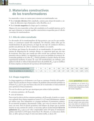 Transformadores 79
3. Materiales constructivos
de los transformadores
Los materiales a tener en cuenta para construir un transformador son:
• En el circuito eléctrico: hilo esmaltado, carretes para alojar devanados y ais-
lante de diferentes tipos (laminados, tubos flexibles, etc.).
• En el circuito magnético: la chapa que lo constituye.
Algunos de estos materiales ya han sido estudiados en la unidad anterior, por lo
que aquí solamente se tratarán aquellas características requeridas para el cálculo
y montaje de transformadores.
3.1. Hilo de cobre esmaltado
Los devanados de los transformadores de baja potencia, que son los que estudia-
remos, se construyen usando hilo esmaltado. No obstante, debes saber que los
transformadores de gran potencia, en lugar de este tipo de conductor eléctrico,
pueden usar pletinas de cobre (o aluminio) aisladas con esmalte.
Las bobinas que forman los devanados de un transformador, al conectarlas a un
sistema de alimentación de corriente alterna, se comportan igual que otro tipo
de receptores. Esto hace que cuando por ellos circule una corriente eléctrica, se
presenten efectos debido a su impedancia que provocan pérdidas de potencia de-
nominadas pérdidas en el cobre (PCu
). Dichas pérdidas se pueden obtener de forma
experimental mediante el ensayo de vacío del transformador; sin embargo, para
agilizar el cálculo se utiliza el denominado factor de pérdidas (KCu
), que se establece
de forma empírica en función de la potencia del transformador.
Potencia en el secundario (VA) 7 10 15 68 75 100 120 180 250 700 1000 2000
Factor de pérdidas en el cobre (KCu
) 1,3 1,25 1,2 1,1 1,09 1,08 1,07 1,06 1,05 1,03 1,025 1,015
3.2. Chapa magnética
La chapa magnética es el elemento con el que se construye el núcleo del transfor-
mador. En él se producen el mayor número de pérdidas (denominadas pérdidas en
el hierro PFe
), por lo que una buena elección de los materiales es transcendental
para optimizar el funcionamiento.
Dos son los efectos que hay que amortiguar para reducir dichas pérdidas:
• corrientes parásitas o de Foucault,
• ciclo de histéresis.
Para evitar los efectos de las corrientes parásitas o de Foucault, el núcleo se consti-
tuye apilando finas chapas magnéticas (entre 0,3 y 0,5 mm) debidamente aisladas
por ambas caras. Este aislamiento se consigue mediante el tratamiento químico
de un material inorgánico denominado Carlite, que evita el contacto directo de
unas con otras. Para el cálculo geométrico del número de chapas que se pueden
insertar en una ventana de carrete, es necesario aplicar el denominado factor de
apilamiento (Kep
), que es un valor comprendido entre 0,9 (para el tratamiento
químico más basto) y 0,97 (para el más fino). No obstante, si se desconoce dicho
dato, se debe optar por elegir el valor más desfavorable, es decir, 0,9.
Las pérdidas en el hierro (PFe
)
representan la potencia que el
transformador desperdicia a través
del núcleo magnético.
caso práctico inicial
Las chapas magnéticas están aisla-
das por ambas caras para evitar
que unas estén en contacto con
otras, así se reducen los efectos de
las corrientes de Foucault.
caso práctico inicial
03 Maquinas electricas.indd 79 16/07/12 15:06
 