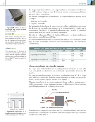 80 Unidad 3
La chapa magnética se fabrica con un porcentaje de silicio (aproximadamente
un 3%), haciendo así que el ciclo de histéresis sea más estrecho y que el núcleo
presente menor remanencia.
En función de su proceso de laminación, las chapas magnéticas pueden ser de
dos tipos:
• de grano no orientado,
• de grano orientado.
La laminación de las chapas de grano orientado se hace en frío (al contrario que
las de grano no orientado), permitiendo así la ordenación de los cristales que la
constituyen. Esto mejora la permeabilidad magnética y, con ello, el comporta-
miento ante la circulación de los campos magnéticos.
El valor de pérdidas en el hierro lo facilita el fabricante y se da en unidades de
potencia por unidad de masa (W/kg).
La siguiente tabla muestra a modo de ejemplo las pérdidas en el hierro para ambos
tipo de chapa a diferentes valores de inducción magnética y a dos frecuencias
determinadas.
PÉRDIDAS EN EL HIERRO MÁXIMAS DADAS POR UN FABRICANTE (W/Kg)
Inducción magnética 1,0 T 1,5 T 1,7 T
Chapa de grano orientado
50 Hz 0,58 1,24
60 Hz 1,12 1,63
Chapa de grano no orientado
50 Hz 2,3 5,4
60 Hz 2,91 6,84
Chapa normalizada para transformadores
La chapa para trasformadores de pequeña potencia (inferiores a 1500 VA)
está normalizada y se distribuye con las formas E-I para facilitar el montaje del
núcleo.
En los transformadores de tipo monofásico, la columna central (C) de la chapa
es el doble que las laterales. Todas las partes de este tipo de núcleo son proporcio-
nales a dicha columna según se muestra en la figura 3.25.
El paquete de chapas de un transformador debe fijarse mediante un juego de tor-
nillos o pernos para formar un paquete compacto del conjunto. Esto evitará que
con el funcionamiento se produzcan vibraciones.
Tornillo
Tubo aislante flexible
a Figura 3.26. Aislamiento de tornillos.
Los elementos de fijación deben estar aislados convenientemente mediante un
tubo flexible o un manguito de material termoretráctil para evitar que las chapas
queden conectadas entre sí.
a Figura 3.24. Detalle de chapas
magnéticas que forman parte de
un transformador.
En la primera unidad puedes com-
parar mediante una gráfica las cur-
vas de magnetización correspon-
dientes a diferentes tipos de chapas
utilizadas en máquinas eléctricas.
recuerda
Si se desconoce el dato de la
inducción magnética de un tipo de
chapa, se suele asignar 1 T para las
de tipo de grano no orientado, y
entre 1,3 y 1,5 T para las de grano
orientado.
saber más
C/2 C/2 C C/2 C/2
4·C/2
3·C
C/2
a Figura 3.25. Dimensiones de la
chapa E-I de transformadores mo-
nofásicos de pequeña potencia.
03 Maquinas electricas.indd 80 16/07/12 15:06
 