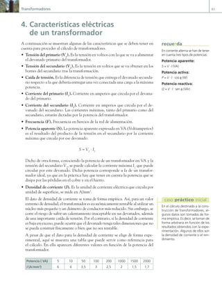 Transformadores 83
4. Características eléctricas
de un transformador
A continuación se muestran algunas de las características que se deben tener en
cuenta para proceder al cálculo de transformadores.
• Tensión del primario (V1
). Es la tensión en voltios con la que se va a alimentar
el devanado primario del transformador.
• Tensión del secundario (V2
). Es la tensión en voltios que se va obtener en los
bornes del secundario tras la transformación.
• Caída de tensión. Es la diferencia de tensión que entrega el devanado secunda-
rio respecto a la que debería entregar una vez conectada una carga a la máxima
potencia.
• Corriente del primario (I1
). Corriente en amperios que circula por el devana-
do del primario.
• Corriente del secundario (I2
). Corriente en amperios que circula por el de-
vanado del secundario. Las corrientes máximas, tanto del primario como del
secundario, estarán dictadas por la potencia del transformador.
• Frecuencia (F). Frecuencia en hercios de la red de alimentación.
• Potencia aparente (S). La potencia aparente expresada en VA (Voltiamperios)
es el resultado del producto de la tensión en el secundario por la corriente
máxima que circula por ese devanado.
S = V2
· I2
Dicho de otra forma, conociendo la potencia de un transformador en VA y la
tensión del secundario V2
, se puede calcular la corriente máxima I2
que puede
circular por este devanado. Dicha potencia corresponde a la de un transfor-
mador ideal, ya que en la práctica hay que tener en cuenta la potencia que se
disipa por las pérdidas en el cobre y en el hierro.
• Densidad de corriente (J). Es la unidad de corriente eléctrica que circula por
unidad de superficie, se mide en A/mm2
.
El dato de densidad de corriente se toma de forma empírica. Así, para un valor
extremo de densidad, el transformador es económicamente rentable al utilizar un
núcleo más pequeño y un diámetro de conductor más reducido. Sin embargo, se
corre el riesgo de sufrir un calentamiento inaceptable en sus devanados, además
de una importante caída de tensión. Por el contrario, si la densidad de corriente
es baja en exceso, puede ocurrir que el devanado tenga tales dimensiones que no
se pueda construir físicamente o bien que no sea rentable.
A pesar de que el dato para la densidad de corriente se elige de forma expe-
rimental, aquí se muestra una tabla que puede servir como referencia para
el cálculo. En ella aparecen diferentes valores en función de la potencia del
transformador.
Potencia ( VA) 5 10 50 100 200 1000 1500 2000
J (A/mm2
) 6 4 3,5 3 2,5 2 1,5 1,7
En corriente alterna se han de tener
en cuenta tres tipos de potencias:
Potencia aparente:
S = V · I (VA)
Potencia activa:
P = V · I · cos φ (W)
Potencia reactiva:
Q = V · I · sen φ (VAr)
recuerda
En el cálculo destinado a la cons-
trucción de transformadores, al-
gunos datos son tomados de for-
ma empírica. Es decir, se toman de
forma arbitraria en función de los
resultados obtenidos con la expe-
rimentación. Algunos de ellos son
la densidad de corriente o el ren-
dimiento.
caso práctico inicial
03 Maquinas electricas.indd 83 16/07/12 15:06
 