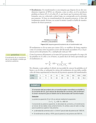 84 Unidad 3
• Rendimiento. Un transformador es una máquina que dispone de un alto ren-
dimiento (superior al 90%), no obstante, como ya sabes, en él se producen
pérdidas en hierro (PFe
) y el cobre (PCu
), que hacen que la potencia del trans-
formador, una vez conectado a plena carga, no corresponda con la calculada
previamente. Si bien en transformadores de pequeña potencia, el dato del
rendimiento puede obviarse, no ocurre lo mismo cuando se habla de transfor-
madores de mayor potencia.
Potencia
real
Pérdidas
en el hierro
Pérdidas en el cobre
(Primario y secuandario)
Potencia
ideal
PFe
PCu
<100%
100%
a Figura 3.33. Esquema general de potencia de un transformador real.
El rendimiento se da en tanto por ciento (%) y se establece de forma empírica
como el cociente entre la potencia activa del devanado secundario (P2
) y la po-
tencia activa del primario (P1
), multiplicado todo por 100.
Como la potencia del primario es la suma de la potencia entregada a la carga y de
las pérdidas en el cobre y en el hierro, se puede decir de forma aproximada que
el rendimiento es:
η =
P2
P1
· 100 =
P2
P2
+ PFe
+ PCu
· 100
No obstante, y para agilizar el cálculo sin necesidad de conocer las pérdidas en el
hierro y en el cobre, se utilizarán los valores del rendimiento de esta tabla, estable-
cidos de forma experimental en función de la potencia aparente del transformador.
S (VA) 5 10 20 50 100 250 500 1000 2000
η (%) 63 71 78 84 89 93 95 96 96,5
El rendimiento de un transforma-
dor es más elevado a medida que
aumenta su potencia.
caso práctico inicial
ejemplo
Si la tensión del secundario de un transformador monofásico es de 80 V y
la corriente de 6 A, qué valores de densidad de corriente y del rendimien-
to serán necesarios para el diseño de los devanados del transformador.
Solución
La potencia aparente (S) en VA se calcula mediante la expresión:
S = V2
· S2
= 80· 6 = 480 VA
Conociendo la potencia aparente, la densidad de corriente y el rendimiento
se toman de las tablas vistas anteriormente. En ambos casos el valor se elige
para la potencia superior más próxima
• La densidad de corriente es de J = 2 A/mm2
para el valor de potencia de 1000 VA.
• El rendimiento es del η = 95% para la potencia más próxima de 500 VA.
03 Maquinas electricas.indd 84 16/07/12 15:06
 