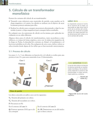 Transformadores 85
5. Cálculo de un transformador
monofásico
Existen dos variantes del cálculo de un transformador:
• Tomando como referencia unos materiales de partida, como pueden ser la
chapa magnética y el carrete, los cálculos se realizan con el objetivo de sacar
la máxima potencia máxima para ellos.
• Realizar los cálculos para conseguir una potencia determinada y eligir los ma-
teriales (carrete y chapa magnética) para conseguir dichos resultados.
En cualquier caso, las expresiones de cálculo son las mismas, pero aplicadas ini-
cialmente en un orden diferente.
Algunos datos para el cálculo de transformadores, tanto monofásicos como
trifásicos, se toman de forma empírica, estos son: la inducción magnética de
la chapa en Teslas, la densidad de corriente en A/mm2
, el rendimiento y el
factor por pérdidas en el cobre. En cualquiera de estos casos, dichos valores se
seleccionarán desde alguna de las tablas que se han mostrado anteriormente.
5.1. Proceso de cálculo
Los pasos 1, 2 y 3 son diferentes en función de si el cálculo se realiza para una
potencia (caso 1) o para unos materiales (caso 2) determinados.
Caso 1 Caso 2
Potencia
?
?
¿Potencia?
Datos de partida
Los datos conocidos en ambos casos son los siguientes:
V1
: Tensión del primario en voltios.
V2
: Tensión del secundario en voltios.
F: Frecuencia en Hz.
En el contexto del caso 1: En el contexto del caso 2:
Q: Potencia aparente (VA) que se de- A y H: Dimensiones en cm del núcleo
sea conseguir. que se desea conocer.
Es importante conocer el ancho
de la columna de la chapa, ya
que puede ser algo menor que el
ancho de la ventana del carrete.
En este caso, la sección se puede
calcular con mayor precisión con
las dimensiones del núcleo y no
con la ventana del carrete.
saber más
Sección del
núcleo (Sn
)
a Figura 3.34. Sección del núcleo
magnético.
La sección del núcleo es el área de
la columna central de un transfor-
mador monofásico. De sus dimen-
siones depende la potencia del
transformador. A mayor sección,
mayor potencia, y viceversa.
caso práctico inicial
03 Maquinas electricas.indd 85 16/07/12 15:06
 
