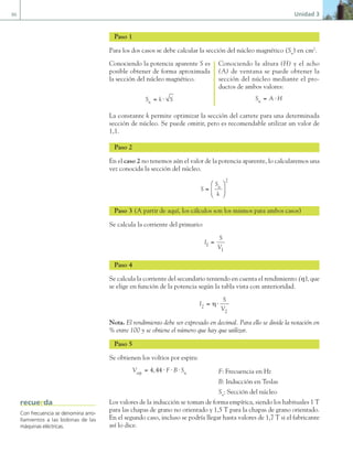 86 Unidad 3
Paso 1
Para los dos casos se debe calcular la sección del núcleo magnético (Sn
) en cm2
.
Conociendo la potencia aparente S es
posible obtener de forma aproximada
la sección del núcleo magnético.
S k S
n = ⋅
Conociendo la altura (H) y el acho
(A) de ventana se puede obtener la
sección del núcleo mediante el pro-
ductos de ambos valores:
S A H
n = ⋅
La constante k permite optimizar la sección del carrete para una determinada
sección de núcleo. Se puede omitir, pero es recomendable utilizar un valor de
1,1.
Paso 2
En el caso 2 no tenemos aún el valor de la potencia aparente, lo calcularemos una
vez conocida la sección del núcleo.
S
S
k
n
=






2
Paso 3 (A partir de aquí, los cálculos son los mismos para ambos casos)
Se calcula la corriente del primario:
I
S
V
1
1
=
Paso 4
Se calcula la corriente del secundario teniendo en cuenta el rendimiento (η), que
se elige en función de la potencia según la tabla vista con anterioridad.
I
S
V
2
2
= ⋅
η
Nota. El rendimiento debe ser expresado en decimal. Para ello se divide la notación en
% entre 100 y se obtiene el número que hay que utilizar.
Paso 5
Se obtienen los voltios por espira:
V F B S
esp n
= ⋅ ⋅ ⋅
4 44
, F: Frecuencia en Hz
B: Inducción en Teslas
Sn
: Sección del núcleo
Los valores de la inducción se toman de forma empírica, siendo los habituales 1 T
para las chapas de grano no orientado y 1,5 T para la chapas de grano orientado.
En el segundo caso, incluso se podría llegar hasta valores de 1,7 T si el fabricante
así lo dice.
Con frecuencia se denomina arro-
llamientos a las bobinas de las
máquinas eléctricas.
recuerda
03 Maquinas electricas.indd 86 16/07/12 15:06
 