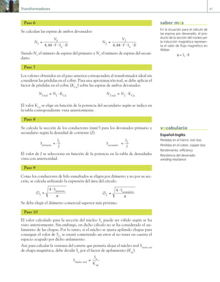 Transformadores 87
Paso 6
Se calculan las espiras de ambos devanados:
N
V
F S B
n
1
1
4 44
=
⋅ ⋅ ⋅
,
N
V
F S B
n
2
2
4 44
=
⋅ ⋅ ⋅
,
Siendo N1
el número de espiras del primario y N2
el número de espiras del secun-
dario.
Paso 7
Los valores obtenidos en el paso anterior corresponden al transformador ideal sin
considerar las pérdidas en el cobre. Para una aproximación real, se debe aplicar el
factor de pérdidas en el cobre (KCu
) sobre las espiras de ambos devanados.
N N K
real Cu
1 1
= ⋅ N N K
real Cu
2 2
= ⋅
El valor KCu
se elige en función de la potencia del secundario según se indica en
la tabla correspondiente vista anteriormente.
Paso 8
Se calcula la sección de los conductores (mm2
) para los devanados primario y
secundario según la densidad de corriente (J).
S
I
J
primario = 1
S
I
J
 i o = 2
El valor de J se selecciona en función de la potencia en la tabla de densidades
vista con anterioridad.
Paso 9
Como los conductores de hilo esmaltados se eligen por diámetro y no por su sec-
ción, se calcula utilizando la expresión del área del círculo.
∅ =
⋅
1
4 Sprimario
π
∅ =
⋅
2
4 Ssecundario
π
Se debe elegir el diámetro comercial superior más próximo.
Paso 10
El valor calculado para la sección del núcleo Sn
puede ser válido según se ha
visto anteriormente. Sin embargo, en dicho cálculo no se ha considerado el ais-
lamiento de las chapas. Por lo tanto, si el núcleo se ajusta apilando chapas para
conseguir el valor de Sn
, se estará cometiendo un error al no tener en cuenta el
espacio ocupado por dicho aislamiento.
Así, para calcular la ventana del carrete que permita alojar el núcleo real Snúcleo real
de chapa magnética, debe dividir Sn
por el factor de apilamiento (Kap
).
S
S
K
núcleo real
n
ap
=
En la ecuación para el cálculo de
las espiras por devanado, el pro-
ducto de la sección del núcleo por
la inducción magnética represen-
ta el valor de flujo magnético en
Weber.
φ = ⋅
S B
n
saber más
Español-Inglés
Pérdidas en el hierro: iron loss
Pérdidas en el cobre: copper loss
Rendimiento: efficiency
Resistencia del devanado:
winding resistance
vocabulario
03 Maquinas electricas.indd 87 16/07/12 15:06
 