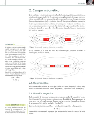 8 Unidad 1
2. Campo magnético
Es la región del espacio en la que se perciben las fuerzas magnéticas de un imán o de
un elemento magnetizado. En él se produce un desplazamiento de cargas cuyo sen-
tido se ha establecido por convención, del polo norte al polo sur. Se representan de
forma gráfica mediante las de nominadas líneas de fuerza o de inducción magnética.
Así, si se pudieran visualizar las líneas de fuerza que se producen cuando dos ima-
nes se acercan entre sí, se observaría algo similar a lo representado en las siguien-
tes figuras. Cuando se unen dos polos del mismo signo, las líneas se enfrentan y
por tanto se repelen.
N
S N S
a Figura 1.7. Líneas de fuerza en dos imanes en repulsión.
Por el contrario, si se unen dos polos del diferente signo, las líneas de fuerza se
suman y los imanes se atraen.
N
S N
S
a Figura 1.8. Líneas de fuerza en dos imanes en atracción.
2.1. Flujo magnético
Es el número total de líneas de fuerza que forman un campo magnético. El flujo mag-
nético se representa mediante la letra griega Φ (fi), cuya unidad es el weber (Wb).
2.2. Inducción magnética
Es la cantidad de líneas de fuerza que traspasa una unidad de superficie. La in-
ducción magnética, también denominada como densidad de flujo magnético, se
representa con la letra B, aunque durante mucho tiempo se ha estado utilizando
la letra griega b (beta). La unidad es el tesla (T).
La relación existente entre el flujo y la inducción magnética es la siguiente:
Φ = B · S
La variable S representa la superficie que atraviesan las líneas de campo. Se mide
en m2
.
El Sistema Internacional de medi-
da (SI) es ampliamente aceptado
por la mayoría de los países. Este
ha sustituido casi por comple-
to al sistema cegesimal (CGS);
sin embargo, algunos autores y
miembros de la comunidad cientí-
fica siguen usando el formato CGS
para tomar medidas en sistemas
electromagnéticos. Por tanto, es
conveniente saber que el maxvelio
(Mx) es la unidad del flujo magné-
tico, y el gauss (Gs) la de la induc-
ción magnética.
La relación entre las unidades de la
misma magnitud para el Sistema
Internacional es la siguiente:
1 Wb = 108
Mx
1 T = 104
Gs
saber más
El campo magnético puede ser
medido de forma directa, y sin
conexión física, mediante un ins-
trumento denominado teslámetro.
caso práctico inicial
01 Maquinas electricas.indd 8 16/07/12 11:53
 