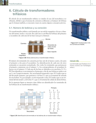 Transformadores 91
6. Cálculo de transformadores
trifásicos
El cálculo de un transformador trifásico es similar al caso del monofásico; no
obstante, debido a que el sistema de corriente es diferente y el número de bobinas
que lo forman también, es necesario tener en cuenta algunos conceptos previos.
6.1. Número de bobinas y su conexión
Un transformador trifásico está formado por un núcleo magnético de tres colum-
nas del mismo ancho y sección. En cada una se arrollan las bobinas del primario
y secundario de cada una de las fases (una por columna).
Base /soporte
Devandos de
cada una de
las fases
Bornes
Carretes
Núcleo
magnético
a Figura 3.38. Partes externas de un transformador trifásico.
El número de terminales de conexión por fase será de al menos cuatro, dos para
el primario y dos para el secundario. La identificación de cada uno de estos
terminales se encuentra normalizada. Así, todos los terminales que pertenecen
al primario comienzan con el número 1 y los correspondientes al secundario lo
hacen con el número 2. Cada una de las fases se identifica con una letra: U, V y
W. Para identificar si un terminal es el principio o fin de una bobina se indica con
un 1 y un 2 respectivamente. Así, un terminal etiquetado como 1U1 indica que es
del devanado primario, que pertenece a la fase U y que es el terminal de entrada
de esta bobina. Si, por ejemplo, si está etiquetado como 2V2 indica que es un ter-
minal del devanado 2, de la fase V y que es el terminal de salida de dicha bobina.
En la siguiente figura se muestra cómo deben ser identificados los terminales de
las bobinas de un transformador trifásico.
1U1 1U2
1U2
1U1
1V2
1V1
1W2
1W1
2U1
2U2
2V1
2V2
2W1
2W2
1V1 1V2 1W1 1W2
2U1 2U2 2V1 2V2 2W1 2W2
Primario
Secundario
Primario
Secundario
a Figura 3.39. Identificación de terminales en las bobinas de un transformador trifásico.
a Figura 3.37. Transformador trifá-
sico (Cortesía de AIGER).
Los terminales que finalizan en el
mismo número son homólogos
entre sí.
recuerda
03 Maquinas electricas.indd 91 16/07/12 15:06
 