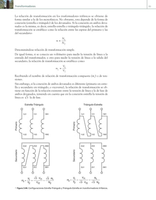 Transformadores 93
La relación de transformación en los trasformadores trifásicos se obtiene de
forma similar a la de los monofásicos. No obstante, esta depende de la forma de
conexión (estrella o triángulo) de los devanados. Si la conexión en ambos deva-
nados es la misma, es decir, estrella-estrella o triángulo-triángulo, la relación de
transformación se establece como la relación entre las espiras del primario y las
del secundario:
m
N
N
= 1
2
Denominándose relación de transformación simple.
De igual forma, si se conecta un voltímetro para medir la tensión de línea a la
entrada del transformador, y otro para medir la tensión de línea a la salida del
secundario, la relación de transformación se establece como:
m
V
V
c = 1
2
Recibiendo el nombre de relación de transformación compuesta (mc
) o de ten-
siones.
Sin embargo, si la conexión de ambos devanados es diferente (primario en estre-
lla y secundario en triángulo, o viceversa), la relación de transformación se ob-
tiene en función de la relación existente entre la tensión de línea y la de fase de
ambos devanados, teniendo en cuenta que en la conexión estrella la tensión de
línea es 3 la de fase.
1U2
1U1
1V2
1V1
1W2
1W1
2U1
2U2
2V1
2V2
2W1
2W2
Primario
Secundario
Primario
Secundario
1U2
1U1
1V2
1V1
1W2
1W1
2U1
2U2
2V1
2V2
2W1
2W2
Estrella-Triángulo Triángulo-Estrella
m
V
V
V
V
N
N
c
f
f
= =
⋅
=
⋅
1
2 2
1
2
3 3
1 m
V
V
V
V
N
c
f
f
= =
⋅
=
1
2
1
2
1
3 3 ⋅
⋅ N2
a Figura 3.44. Configuraciones Estrella-Triángulo y Triángulo-Estrella en transformadores trifásicos.
03 Maquinas electricas.indd 93 16/07/12 15:06
 