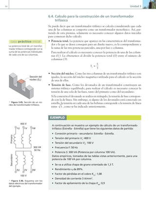 94 Unidad 3
6.4. Calculo para la construcción de un transformador
trifásico
Se puede decir que un transformador trifásico se calcula considerando que cada
una de las columnas se comporta como un transformador monofásico. Así, par-
tiendo de esta premisa, solamente es necesario conocer algunos datos iniciales
para comenzar dicho cálculo.
• Potencia total. La potencia que aparece en las características del transforma-
dor o la que se desea conseguir para un diseño nuevo, es la correspondiente a
la suma de las tres potencias parciales, una por fase o columna.
Para realizar el cálculo es necesario conocer la potencia de una de las colum-
nas (Sc
). La obtenemos al dividir la potencia total (S) entre el número de
columnas (3).
S
S
c =
3
• Sección del núcleo. Como las tres columnas de un transformador trifásico son
iguales, la sección del núcleo magnético utilizada para el cálculo es la sección
de una de ellas.
• Tensión de fase. Como los devanados de un transformador constituyen un
sistema trifásico equilibrado, para realizar el cálculo es necesario conocer la
tensión de una sola de las fases, tanto del primario como del secundario.
Si la conexión el devanado se realiza en triángulo, la tensión de fase correspon-
de con la de línea. Sin embargo, si alguno de los devanados está conectado en
estrella, la tensión en cada una de las bobinas corresponde a la tensión de línea
entre 3 , como se ha indicado anteriormente.
La potencia total de un transfor-
mador trifásico corresponde con la
suma de las potencias individuales
de cada una de sus columnas.
caso práctico inicial
Sección del
núcleo (Sn)
a Figura 3.45. Sección de un nú-
cleo de transformador trifásico.
ejemplo
A continuación se muestra un ejemplo de cálculo de un transformado
trifásico (Estrella - Estrella) que tiene los siguientes datos de partida:
• Conexión primario - secundario: Estrella - Estrella.
• Tensión del primario V1
: 400 V
• Tensión del secundario V2
: 100 V
• Frecuencia F: 50 Hz
• Potencia S: 300 VA (Potencia por columna 100 VA).
Datos empíricos, tomados de las tablas vistas anteriormente, para una
potencia de 100 VA por columna.
• Se va a utiliza chapa de grano orientado de 1,3 T.
• Rendimiento η de 89%.
• Factor de pérdidas en el cobre KCu
: 1,08
• Densidad de corriente 3 A/mm2
.
• Factor de apilamiento de la chapa Kap
: 0,9
Primario
Secundario
1U 1V 1W
2U 2V 2W
400 V
100 V
300 VA
50 Hz
a Figura 3.46. Esquema con los
datos eléctricos del transformador
del ejemplo.
03 Maquinas electricas.indd 94 16/07/12 15:06
 