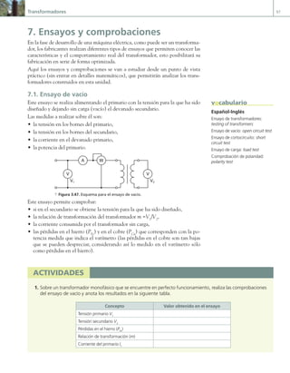 Transformadores 97
7. Ensayos y comprobaciones
En la fase de desarrollo de una máquina eléctrica, como puede ser un transforma-
dor, los fabricantes realizan diferentes tipos de ensayos que permiten conocer las
características y el comportamiento real del transformador, esto posibilitará su
fabricación en serie de forma optimizada.
Aquí los ensayos y comprobaciones se van a estudiar desde un punto de vista
práctico (sin entrar en detalles matemáticos), que permitirán analizar los trans-
formadores construidos en esta unidad.
7.1. Ensayo de vacío
Este ensayo se realiza alimentando el primario con la tensión para la que ha sido
diseñado y dejando sin carga (vacío) el devanado secundario.
Las medidas a realizar sobre él son:
• la tensión en los bornes del primario,
• la tensión en los bornes del secundario,
• la corriente en el devanado primario,
• la potencia del primario.
A
V V
V1 V2
W
a Figura 3.47. Esquema para el ensayo de vacío.
Este ensayo permite comprobar:
• si en el secundario se obtiene la tensión para la que ha sido diseñado,
• la relación de transformación del transformador m =V1
/V2
,
• la corriente consumida por el transformador sin carga,
• las pérdidas en el hierro (PFe
) y en el cobre (PCu
) que corresponden con la po-
tencia medida que indica el vatímetro (las pérdidas en el cobre son tan bajas
que se pueden despreciar, considerando así lo medido en el vatímetro sólo
como pérdidas en el hierro).
Español-Inglés
Ensayo de transformadores:
testing of transformers
Ensayo de vacío: open circuit test
Ensayo de cortocircuito: short
circuit test
Ensayo de carga: load test
Comprobación de polaridad:
polarity test
vocabulario
actividades
1. Sobre un transformador monofásico que se encuentre en perfecto funcionamiento, realiza las comprobaciones
del ensayo de vacío y anota los resultados en la siguiente tabla.
Concepto Valor obtenido en el ensayo
Tensión primario V1
Tensión secundario V2
Pérdidas en el hierro (PFe
)
Relación de transformación (m)
Corriente del primario I1
03 Maquinas electricas.indd 97 16/07/12 15:06
 