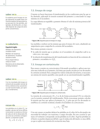 98 Unidad 3
7.2. Ensayo de carga
Consiste en hacer funcionar el transformador en las condiciones para las que se
ha diseñado, aplicando la tensión nominal del primario y conectando la carga
máxima en el secundario.
La carga debería ser regulable y permitir obtener el valor de máxima potencia del
transformador.
A A
V V
V1
I1 I2
V2
Carga
a Figura 3.48. Esquema para el ensayo en carga.
Las medidas a realizar son las mismas que para el ensayo de vacío, añadiendo un
amperímetro para comprobar la corriente del secundario.
Este ensayo permite conocer:
• la caída de tensión que se produce en el secundario al comprobar cuál es su
valor con o sin carga,
• la relación de transformación del transformador en función de las corrientes de
primario y secundario m =I2
/I1
.
7.3. Ensayo en cortocircuito
Este ensayo consiste en cortocircuitar el devanado secundario y aplicar una ten-
sión muy reducida en el primario, de forma que pueda circular por sus devanados
la corriente nominal. Para conseguir los valores reducidos de tensión, es necesario
un sistema de tensión ajustable como puede ser un autotransformador regulable.
A A
V
V1
I1 Pcu I2
Tensión
regulable
Cortocircuito
W
a Figura 3.49. Esquema para el ensayo en cortocircuito.
La tensión de cortocircuito (VCC
) se da de forma porcentual (%) en relación
con la tensión nominal del transformador. Dicho porcentaje permite calcular
la tensión que hay que aplicar al primario (vCC
), para que por los devanados se
establezca su corriente nominal, estando el secundario en cortocircuito.
v V
V
cc cc
= ⋅
100
1
(%)
Con este ensayo se pueden deducir las pérdidas en el cobre de los devanados sin
necesidad de trabajar con tensiones o cargas elevadas. En esta ocasión lo que
marca el vatímetro corresponde con las pérdidas en el cobre. Aquí las pérdidas en
el hierro se pueden despreciar debido a que la inducción del núcleo es muy débil,
ya que se aplica una tensión de excitación muy baja.
Es evidente que el ensayo en car-
ga solamente se puede hacer con
transformadores de baja potencia,
ya que para los más grandes, por
ejemplo, de distribución, es impo-
sible disponer de cargas de seme-
jantes características.
saber más
Con los resultados del ensayo en
cortocircuito se pueden calcular de
forma indirecta otras característi-
cas del transformador, por ejem-
plo, el rendimiento.
saber más
Las pérdidas en el cobre (PCu
) se
pueden calcular de forma directa
conociendo la resistencia óhmica
de cada uno de los devanados (R),
así como las corrientes correspon-
dientes. La expresión queda:
P R I R I
Cu = ⋅ + ⋅
1 1
2
2 2
2
recuerda
Español-Inglés
Medidor de aislamiento:
insulation tester
Medidor de resistencia
de asilamiento: insulation
resistance tester
Pinza amperimétrica:
clamp-on tester
Resistencia de los devanados:
winding resistance
vocabulario
03 Maquinas electricas.indd 98 16/07/12 15:06
 