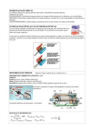 MÁQUINAS ELÉCTRICAS
Es cualquier dispositivo capaz de generar, aprovechar o transformar la energía eléctrica
Pueden ser de 3 tipos:
GENERADORES: Transforman energía mecánica en energía eléctrica,tenemos en cc:dinamos y en ca:alternadores
MOTORES: Transforman energía eléctrica en energía mecánica , tenemos de cc y de ca que pueden ser monofásicos y
trifásicos
TRANSFORMADORES: cambian alguna característica de la ca que reciben, (el voltaje, la intensidad)
FUERZAS MAGNÉTICAS Y ELECTROMAGNÉTICAS
Si en un campo magnético introducimos un conductor por el que pasa una corriente,sobre él se
generará una fuerza determinada por la Ley de Laplace. Si el conductor es una espira, girará
dentro del campo magnético .
Si movemos un conductor eléctrico dentro de un campo electromagnético se induce en él una f.e.m. (Ley de Faraday)
Cualquier variación en un campo magnético tiende a crear un efecto en sentido opuesto (Ley de Lenz) que da lugar a
la f.c.e.m.
MOTORES ELÉCTRICOS Tenemos 2 tipos: motores de cc y motores de c.a
MOTORES DE CORRIENTE CONTINUA – CC
PARTES
Estátor (Carcasa, polos, bobinas inductoras)
Rotor (Bobinas inducidas, colector, escobillas,eje)
Entrehierro (espacio entre estátor y rotor, es donde el flujo magnético pasa de uno a otro)
Si el motor es pequeño el campo electromagnético se genera con imanes
permanentes
En general tendremos un electroimán en el estator
POTENCIA Y RENDIMIENTO
=
PUTIL
PAPORTADA
·100 PAPORTADA=Ilinea ·V linea
PUTIL=PAPORTADA−PPERDIDAS PUTIL=M ·
=2·
n
60
 