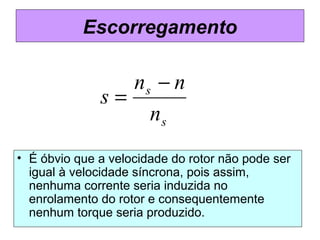 Escorregamento
• É óbvio que a velocidade do rotor não pode ser
igual à velocidade síncrona, pois assim,
nenhuma corrente seria induzida no
enrolamento do rotor e consequentemente
nenhum torque seria produzido.
s
s
n
nn
s
−
=
 