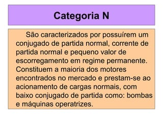 São caracterizados por possuírem um
conjugado de partida normal, corrente de
partida normal e pequeno valor de
escorregamento em regime permanente.
Constituem a maioria dos motores
encontrados no mercado e prestam-se ao
acionamento de cargas normais, com
baixo conjugado de partida como: bombas
e máquinas operatrizes.
Categoria N
 