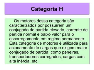 Os motores dessa categoria são
caracterizados por possuírem um
conjugado de partida elevado, corrente de
partida normal e baixo valor para o
escorregamento em regime permanente.
Esta categoria de motores é utilizada para
acionamento de cargas que exigem maior
conjugado de partida, como peneiras,
transportadores carregados, cargas com
alta inércia, etc.
Categoria H
 