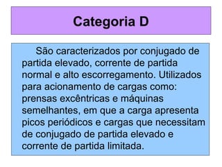 São caracterizados por conjugado de
partida elevado, corrente de partida
normal e alto escorregamento. Utilizados
para acionamento de cargas como:
prensas excêntricas e máquinas
semelhantes, em que a carga apresenta
picos periódicos e cargas que necessitam
de conjugado de partida elevado e
corrente de partida limitada.
Categoria D
 