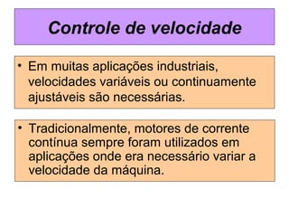 • Em muitas aplicações industriais,
velocidades variáveis ou continuamente
ajustáveis são necessárias.
Controle de velocidade
• Tradicionalmente, motores de corrente
contínua sempre foram utilizados em
aplicações onde era necessário variar a
velocidade da máquina.
 