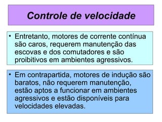 • Entretanto, motores de corrente contínua
são caros, requerem manutenção das
escovas e dos comutadores e são
proibitivos em ambientes agressivos.
Controle de velocidade
• Em contrapartida, motores de indução são
baratos, não requerem manutenção,
estão aptos a funcionar em ambientes
agressivos e estão disponíveis para
velocidades elevadas.
 