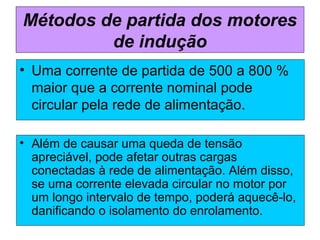 Métodos de partida dos motores
de indução
• Além de causar uma queda de tensão
apreciável, pode afetar outras cargas
conectadas à rede de alimentação. Além disso,
se uma corrente elevada circular no motor por
um longo intervalo de tempo, poderá aquecê-lo,
danificando o isolamento do enrolamento.
• Uma corrente de partida de 500 a 800 %
maior que a corrente nominal pode
circular pela rede de alimentação.
 