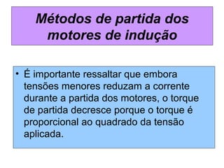 • É importante ressaltar que embora
tensões menores reduzam a corrente
durante a partida dos motores, o torque
de partida decresce porque o torque é
proporcional ao quadrado da tensão
aplicada.
Métodos de partida dos
motores de indução
 